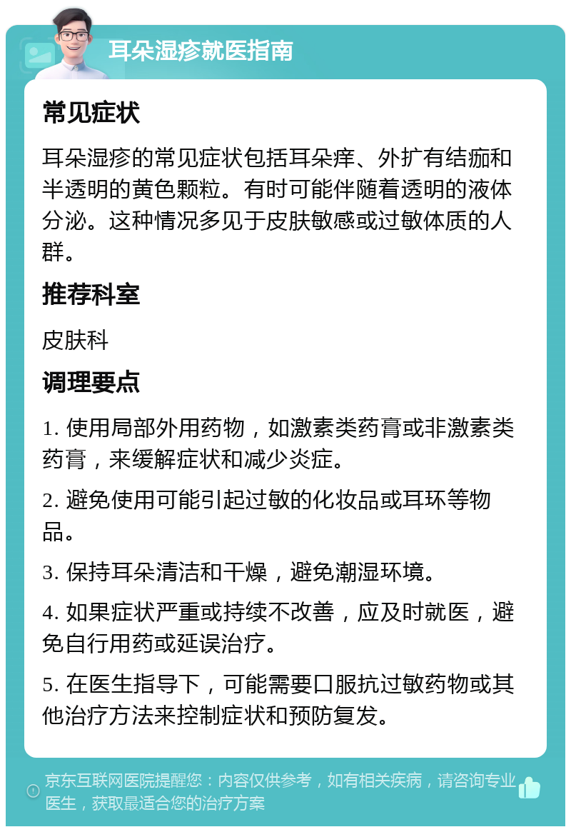 耳朵湿疹就医指南 常见症状 耳朵湿疹的常见症状包括耳朵痒、外扩有结痂和半透明的黄色颗粒。有时可能伴随着透明的液体分泌。这种情况多见于皮肤敏感或过敏体质的人群。 推荐科室 皮肤科 调理要点 1. 使用局部外用药物，如激素类药膏或非激素类药膏，来缓解症状和减少炎症。 2. 避免使用可能引起过敏的化妆品或耳环等物品。 3. 保持耳朵清洁和干燥，避免潮湿环境。 4. 如果症状严重或持续不改善，应及时就医，避免自行用药或延误治疗。 5. 在医生指导下，可能需要口服抗过敏药物或其他治疗方法来控制症状和预防复发。