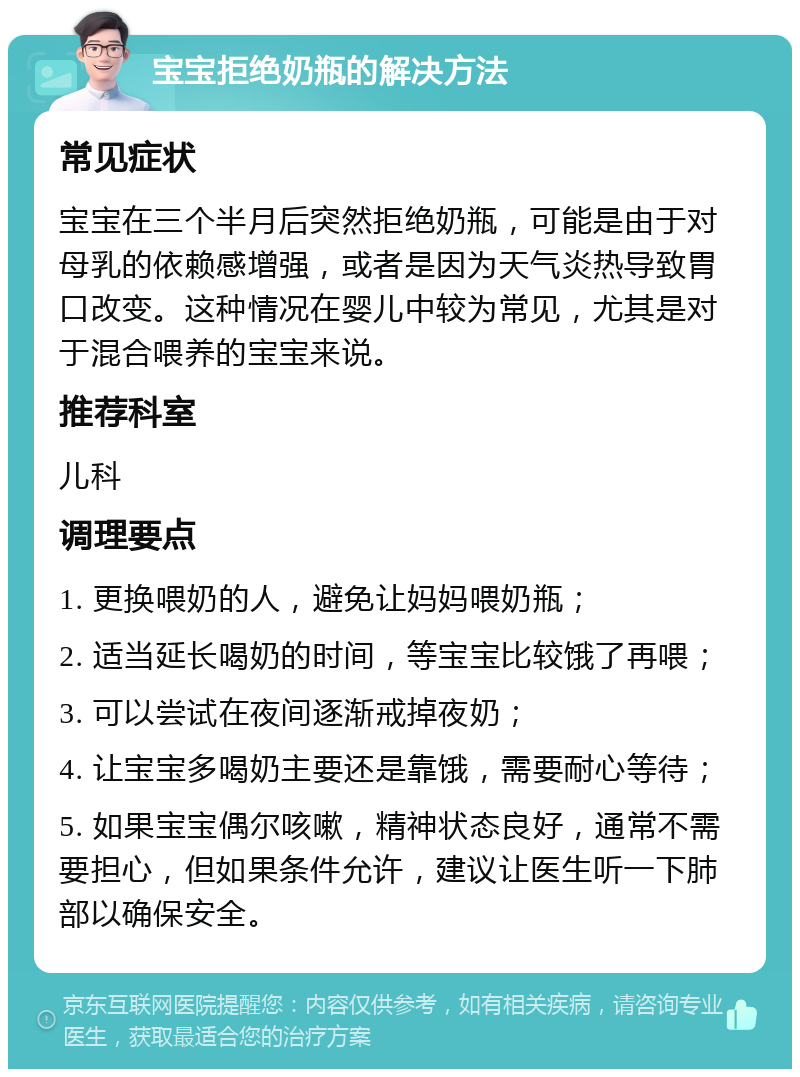 宝宝拒绝奶瓶的解决方法 常见症状 宝宝在三个半月后突然拒绝奶瓶，可能是由于对母乳的依赖感增强，或者是因为天气炎热导致胃口改变。这种情况在婴儿中较为常见，尤其是对于混合喂养的宝宝来说。 推荐科室 儿科 调理要点 1. 更换喂奶的人，避免让妈妈喂奶瓶； 2. 适当延长喝奶的时间，等宝宝比较饿了再喂； 3. 可以尝试在夜间逐渐戒掉夜奶； 4. 让宝宝多喝奶主要还是靠饿，需要耐心等待； 5. 如果宝宝偶尔咳嗽，精神状态良好，通常不需要担心，但如果条件允许，建议让医生听一下肺部以确保安全。