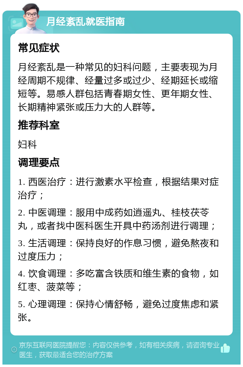 月经紊乱就医指南 常见症状 月经紊乱是一种常见的妇科问题，主要表现为月经周期不规律、经量过多或过少、经期延长或缩短等。易感人群包括青春期女性、更年期女性、长期精神紧张或压力大的人群等。 推荐科室 妇科 调理要点 1. 西医治疗：进行激素水平检查，根据结果对症治疗； 2. 中医调理：服用中成药如逍遥丸、桂枝茯苓丸，或者找中医科医生开具中药汤剂进行调理； 3. 生活调理：保持良好的作息习惯，避免熬夜和过度压力； 4. 饮食调理：多吃富含铁质和维生素的食物，如红枣、菠菜等； 5. 心理调理：保持心情舒畅，避免过度焦虑和紧张。