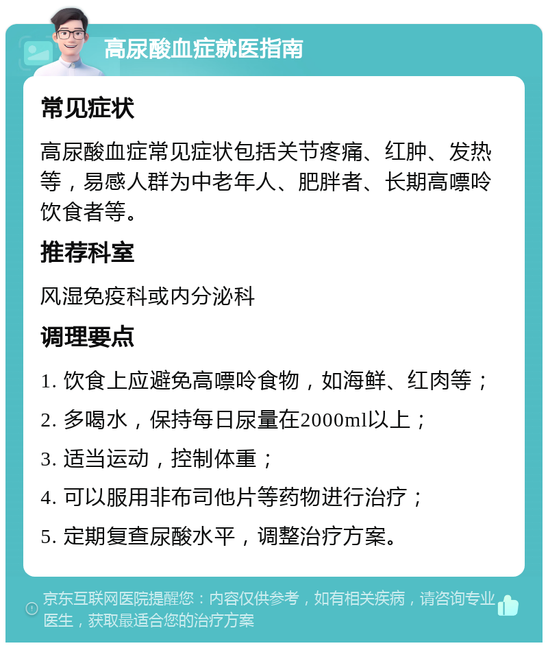 高尿酸血症就医指南 常见症状 高尿酸血症常见症状包括关节疼痛、红肿、发热等，易感人群为中老年人、肥胖者、长期高嘌呤饮食者等。 推荐科室 风湿免疫科或内分泌科 调理要点 1. 饮食上应避免高嘌呤食物，如海鲜、红肉等； 2. 多喝水，保持每日尿量在2000ml以上； 3. 适当运动，控制体重； 4. 可以服用非布司他片等药物进行治疗； 5. 定期复查尿酸水平，调整治疗方案。