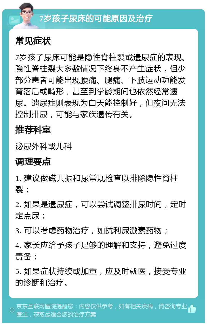 7岁孩子尿床的可能原因及治疗 常见症状 7岁孩子尿床可能是隐性脊柱裂或遗尿症的表现。隐性脊柱裂大多数情况下终身不产生症状，但少部分患者可能出现腰痛、腿痛、下肢运动功能发育落后或畸形，甚至到学龄期间也依然经常遗尿。遗尿症则表现为白天能控制好，但夜间无法控制排尿，可能与家族遗传有关。 推荐科室 泌尿外科或儿科 调理要点 1. 建议做磁共振和尿常规检查以排除隐性脊柱裂； 2. 如果是遗尿症，可以尝试调整排尿时间，定时定点尿； 3. 可以考虑药物治疗，如抗利尿激素药物； 4. 家长应给予孩子足够的理解和支持，避免过度责备； 5. 如果症状持续或加重，应及时就医，接受专业的诊断和治疗。