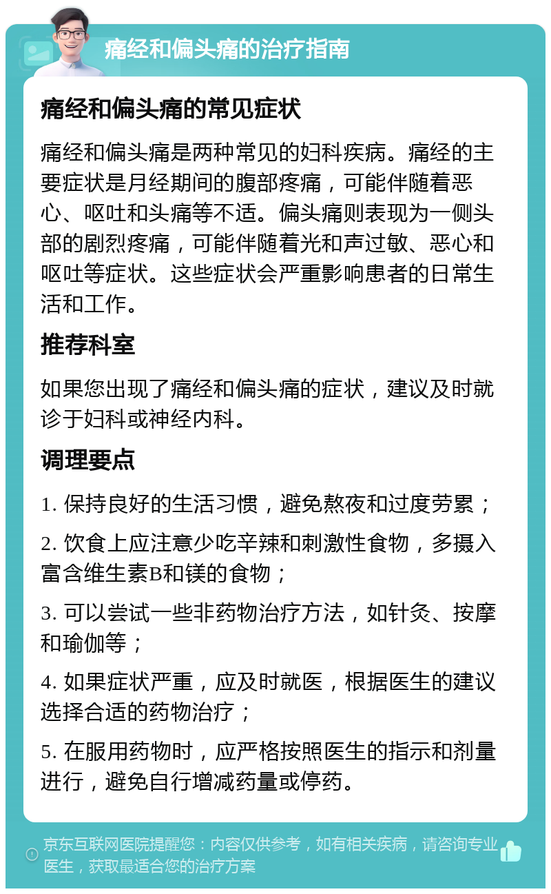 痛经和偏头痛的治疗指南 痛经和偏头痛的常见症状 痛经和偏头痛是两种常见的妇科疾病。痛经的主要症状是月经期间的腹部疼痛，可能伴随着恶心、呕吐和头痛等不适。偏头痛则表现为一侧头部的剧烈疼痛，可能伴随着光和声过敏、恶心和呕吐等症状。这些症状会严重影响患者的日常生活和工作。 推荐科室 如果您出现了痛经和偏头痛的症状，建议及时就诊于妇科或神经内科。 调理要点 1. 保持良好的生活习惯，避免熬夜和过度劳累； 2. 饮食上应注意少吃辛辣和刺激性食物，多摄入富含维生素B和镁的食物； 3. 可以尝试一些非药物治疗方法，如针灸、按摩和瑜伽等； 4. 如果症状严重，应及时就医，根据医生的建议选择合适的药物治疗； 5. 在服用药物时，应严格按照医生的指示和剂量进行，避免自行增减药量或停药。