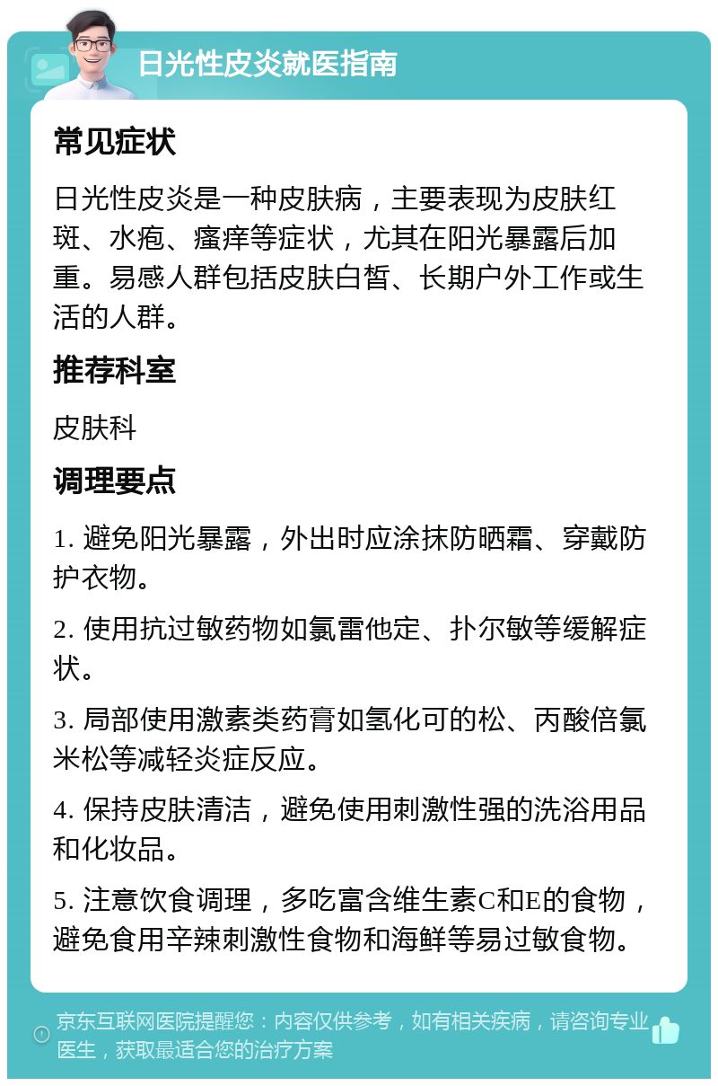 日光性皮炎就医指南 常见症状 日光性皮炎是一种皮肤病，主要表现为皮肤红斑、水疱、瘙痒等症状，尤其在阳光暴露后加重。易感人群包括皮肤白皙、长期户外工作或生活的人群。 推荐科室 皮肤科 调理要点 1. 避免阳光暴露，外出时应涂抹防晒霜、穿戴防护衣物。 2. 使用抗过敏药物如氯雷他定、扑尔敏等缓解症状。 3. 局部使用激素类药膏如氢化可的松、丙酸倍氯米松等减轻炎症反应。 4. 保持皮肤清洁，避免使用刺激性强的洗浴用品和化妆品。 5. 注意饮食调理，多吃富含维生素C和E的食物，避免食用辛辣刺激性食物和海鲜等易过敏食物。