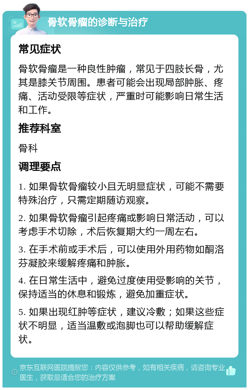 骨软骨瘤的诊断与治疗 常见症状 骨软骨瘤是一种良性肿瘤，常见于四肢长骨，尤其是膝关节周围。患者可能会出现局部肿胀、疼痛、活动受限等症状，严重时可能影响日常生活和工作。 推荐科室 骨科 调理要点 1. 如果骨软骨瘤较小且无明显症状，可能不需要特殊治疗，只需定期随访观察。 2. 如果骨软骨瘤引起疼痛或影响日常活动，可以考虑手术切除，术后恢复期大约一周左右。 3. 在手术前或手术后，可以使用外用药物如酮洛芬凝胶来缓解疼痛和肿胀。 4. 在日常生活中，避免过度使用受影响的关节，保持适当的休息和锻炼，避免加重症状。 5. 如果出现红肿等症状，建议冷敷；如果这些症状不明显，适当温敷或泡脚也可以帮助缓解症状。