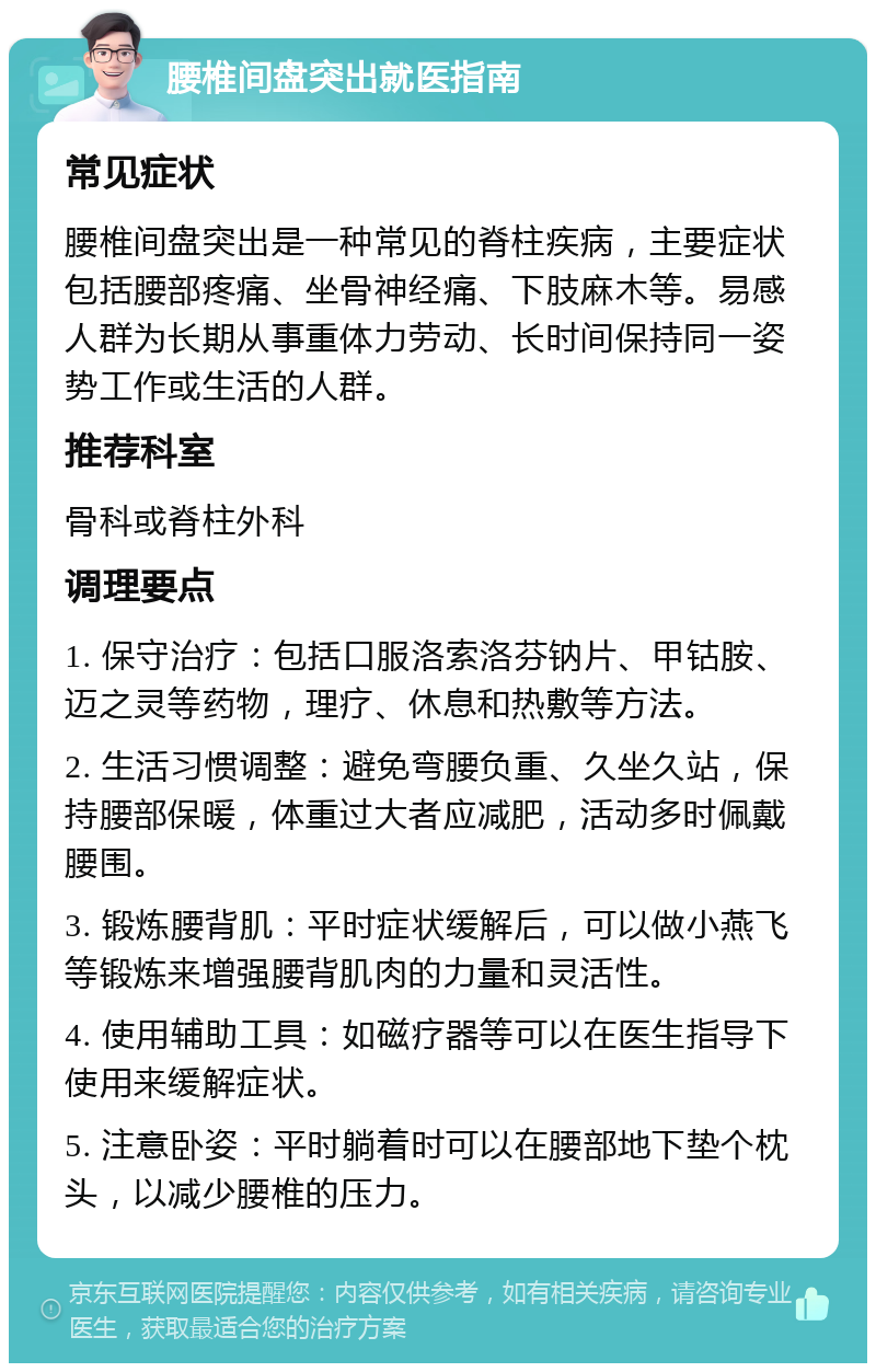 腰椎间盘突出就医指南 常见症状 腰椎间盘突出是一种常见的脊柱疾病，主要症状包括腰部疼痛、坐骨神经痛、下肢麻木等。易感人群为长期从事重体力劳动、长时间保持同一姿势工作或生活的人群。 推荐科室 骨科或脊柱外科 调理要点 1. 保守治疗：包括口服洛索洛芬钠片、甲钴胺、迈之灵等药物，理疗、休息和热敷等方法。 2. 生活习惯调整：避免弯腰负重、久坐久站，保持腰部保暖，体重过大者应减肥，活动多时佩戴腰围。 3. 锻炼腰背肌：平时症状缓解后，可以做小燕飞等锻炼来增强腰背肌肉的力量和灵活性。 4. 使用辅助工具：如磁疗器等可以在医生指导下使用来缓解症状。 5. 注意卧姿：平时躺着时可以在腰部地下垫个枕头，以减少腰椎的压力。