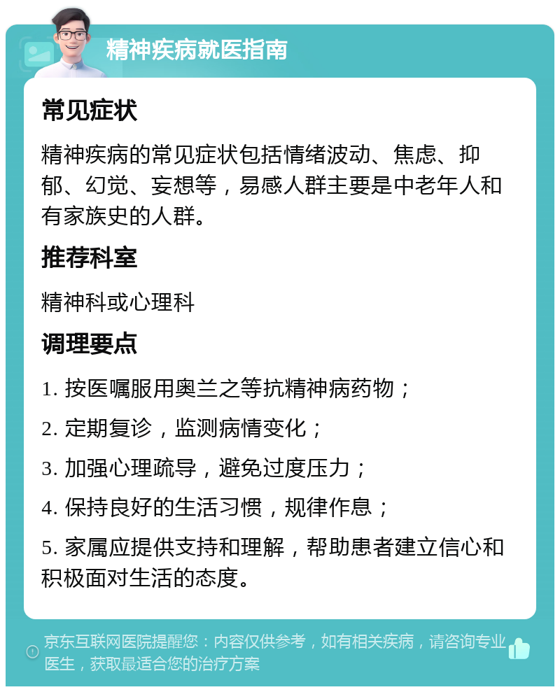 精神疾病就医指南 常见症状 精神疾病的常见症状包括情绪波动、焦虑、抑郁、幻觉、妄想等，易感人群主要是中老年人和有家族史的人群。 推荐科室 精神科或心理科 调理要点 1. 按医嘱服用奥兰之等抗精神病药物； 2. 定期复诊，监测病情变化； 3. 加强心理疏导，避免过度压力； 4. 保持良好的生活习惯，规律作息； 5. 家属应提供支持和理解，帮助患者建立信心和积极面对生活的态度。