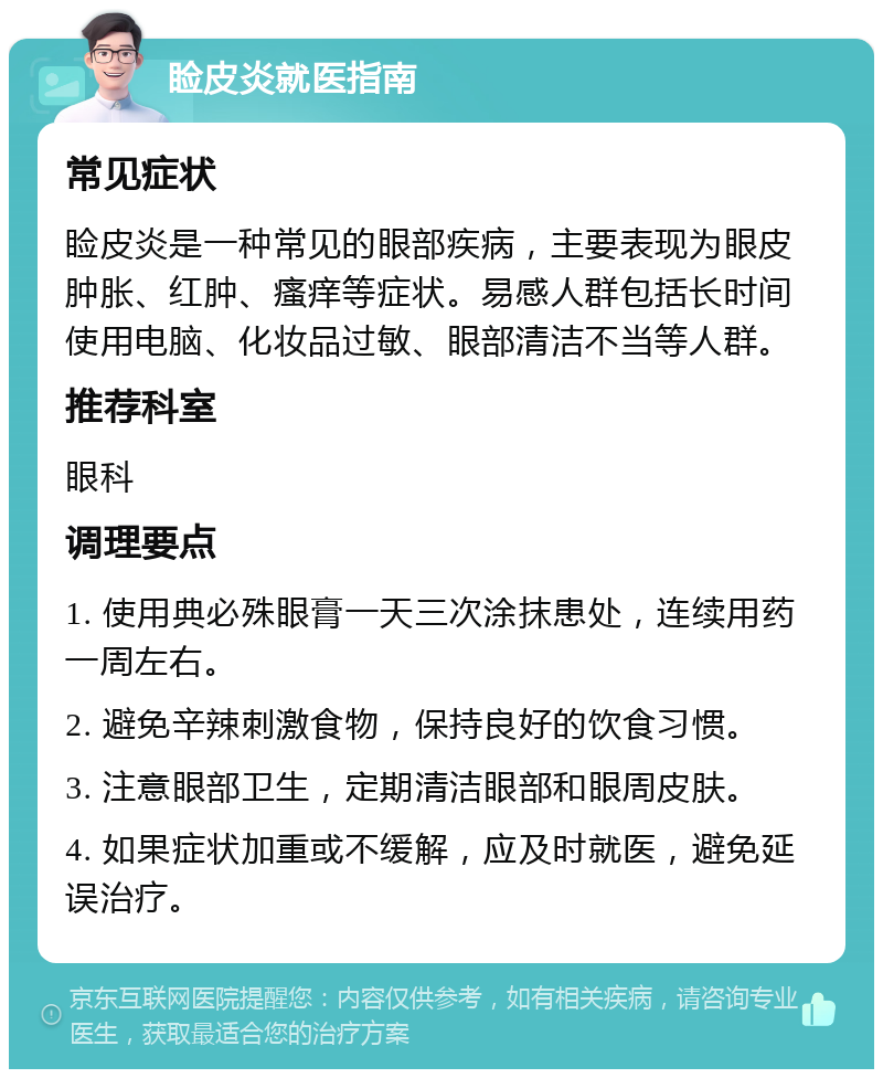 睑皮炎就医指南 常见症状 睑皮炎是一种常见的眼部疾病，主要表现为眼皮肿胀、红肿、瘙痒等症状。易感人群包括长时间使用电脑、化妆品过敏、眼部清洁不当等人群。 推荐科室 眼科 调理要点 1. 使用典必殊眼膏一天三次涂抹患处，连续用药一周左右。 2. 避免辛辣刺激食物，保持良好的饮食习惯。 3. 注意眼部卫生，定期清洁眼部和眼周皮肤。 4. 如果症状加重或不缓解，应及时就医，避免延误治疗。