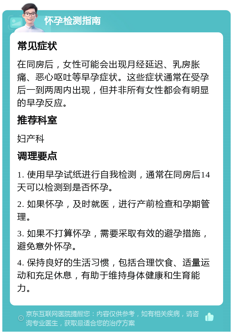 怀孕检测指南 常见症状 在同房后，女性可能会出现月经延迟、乳房胀痛、恶心呕吐等早孕症状。这些症状通常在受孕后一到两周内出现，但并非所有女性都会有明显的早孕反应。 推荐科室 妇产科 调理要点 1. 使用早孕试纸进行自我检测，通常在同房后14天可以检测到是否怀孕。 2. 如果怀孕，及时就医，进行产前检查和孕期管理。 3. 如果不打算怀孕，需要采取有效的避孕措施，避免意外怀孕。 4. 保持良好的生活习惯，包括合理饮食、适量运动和充足休息，有助于维持身体健康和生育能力。