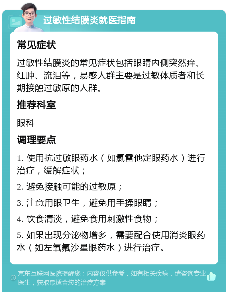 过敏性结膜炎就医指南 常见症状 过敏性结膜炎的常见症状包括眼睛内侧突然痒、红肿、流泪等，易感人群主要是过敏体质者和长期接触过敏原的人群。 推荐科室 眼科 调理要点 1. 使用抗过敏眼药水（如氯雷他定眼药水）进行治疗，缓解症状； 2. 避免接触可能的过敏原； 3. 注意用眼卫生，避免用手揉眼睛； 4. 饮食清淡，避免食用刺激性食物； 5. 如果出现分泌物增多，需要配合使用消炎眼药水（如左氧氟沙星眼药水）进行治疗。