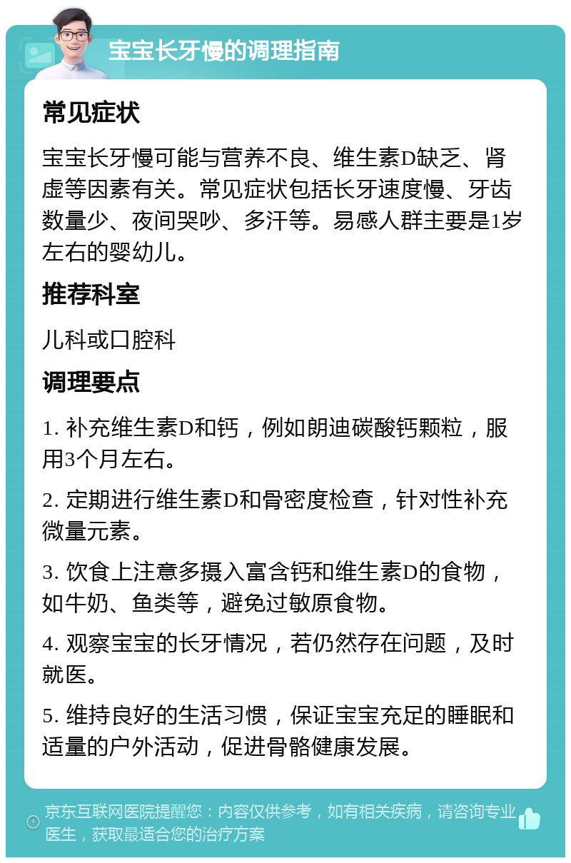 宝宝长牙慢的调理指南 常见症状 宝宝长牙慢可能与营养不良、维生素D缺乏、肾虚等因素有关。常见症状包括长牙速度慢、牙齿数量少、夜间哭吵、多汗等。易感人群主要是1岁左右的婴幼儿。 推荐科室 儿科或口腔科 调理要点 1. 补充维生素D和钙，例如朗迪碳酸钙颗粒，服用3个月左右。 2. 定期进行维生素D和骨密度检查，针对性补充微量元素。 3. 饮食上注意多摄入富含钙和维生素D的食物，如牛奶、鱼类等，避免过敏原食物。 4. 观察宝宝的长牙情况，若仍然存在问题，及时就医。 5. 维持良好的生活习惯，保证宝宝充足的睡眠和适量的户外活动，促进骨骼健康发展。