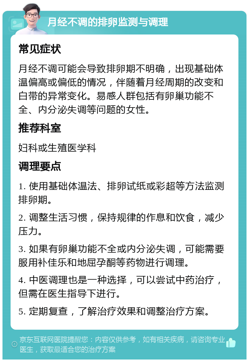 月经不调的排卵监测与调理 常见症状 月经不调可能会导致排卵期不明确，出现基础体温偏高或偏低的情况，伴随着月经周期的改变和白带的异常变化。易感人群包括有卵巢功能不全、内分泌失调等问题的女性。 推荐科室 妇科或生殖医学科 调理要点 1. 使用基础体温法、排卵试纸或彩超等方法监测排卵期。 2. 调整生活习惯，保持规律的作息和饮食，减少压力。 3. 如果有卵巢功能不全或内分泌失调，可能需要服用补佳乐和地屈孕酮等药物进行调理。 4. 中医调理也是一种选择，可以尝试中药治疗，但需在医生指导下进行。 5. 定期复查，了解治疗效果和调整治疗方案。