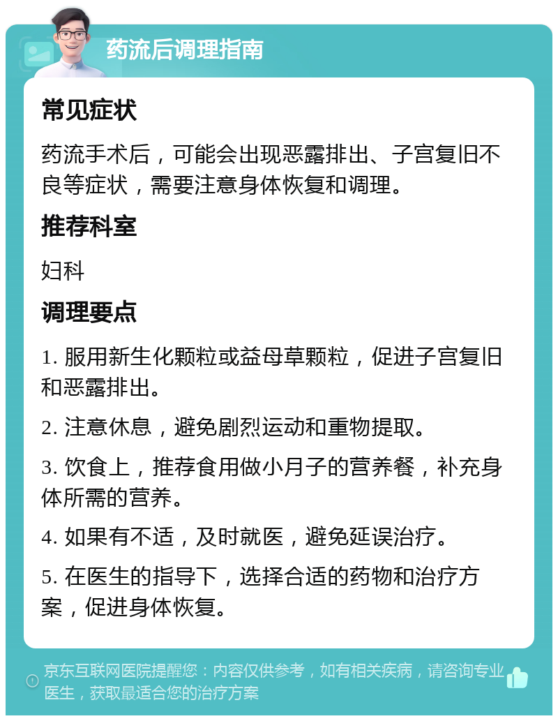 药流后调理指南 常见症状 药流手术后，可能会出现恶露排出、子宫复旧不良等症状，需要注意身体恢复和调理。 推荐科室 妇科 调理要点 1. 服用新生化颗粒或益母草颗粒，促进子宫复旧和恶露排出。 2. 注意休息，避免剧烈运动和重物提取。 3. 饮食上，推荐食用做小月子的营养餐，补充身体所需的营养。 4. 如果有不适，及时就医，避免延误治疗。 5. 在医生的指导下，选择合适的药物和治疗方案，促进身体恢复。