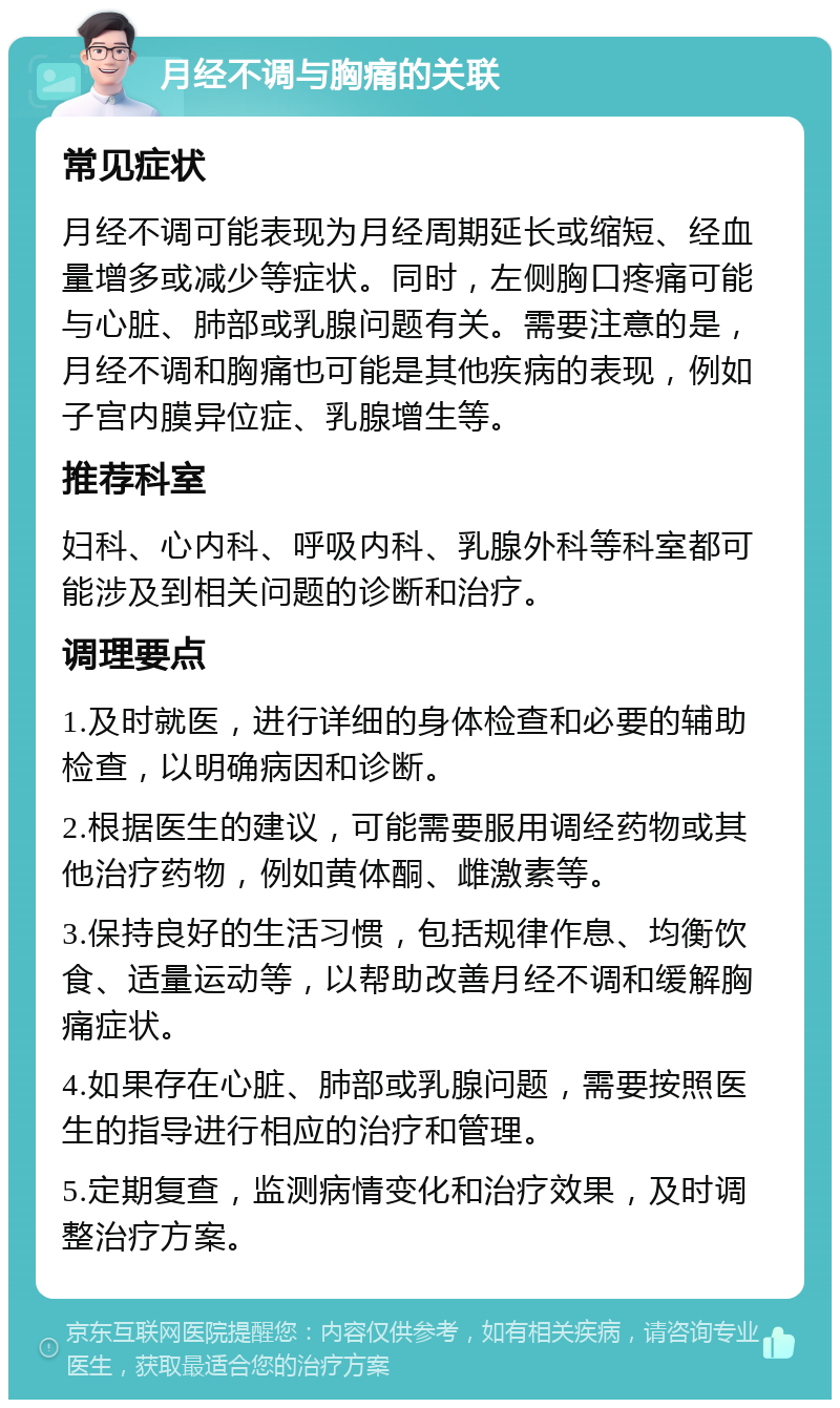 月经不调与胸痛的关联 常见症状 月经不调可能表现为月经周期延长或缩短、经血量增多或减少等症状。同时，左侧胸口疼痛可能与心脏、肺部或乳腺问题有关。需要注意的是，月经不调和胸痛也可能是其他疾病的表现，例如子宫内膜异位症、乳腺增生等。 推荐科室 妇科、心内科、呼吸内科、乳腺外科等科室都可能涉及到相关问题的诊断和治疗。 调理要点 1.及时就医，进行详细的身体检查和必要的辅助检查，以明确病因和诊断。 2.根据医生的建议，可能需要服用调经药物或其他治疗药物，例如黄体酮、雌激素等。 3.保持良好的生活习惯，包括规律作息、均衡饮食、适量运动等，以帮助改善月经不调和缓解胸痛症状。 4.如果存在心脏、肺部或乳腺问题，需要按照医生的指导进行相应的治疗和管理。 5.定期复查，监测病情变化和治疗效果，及时调整治疗方案。