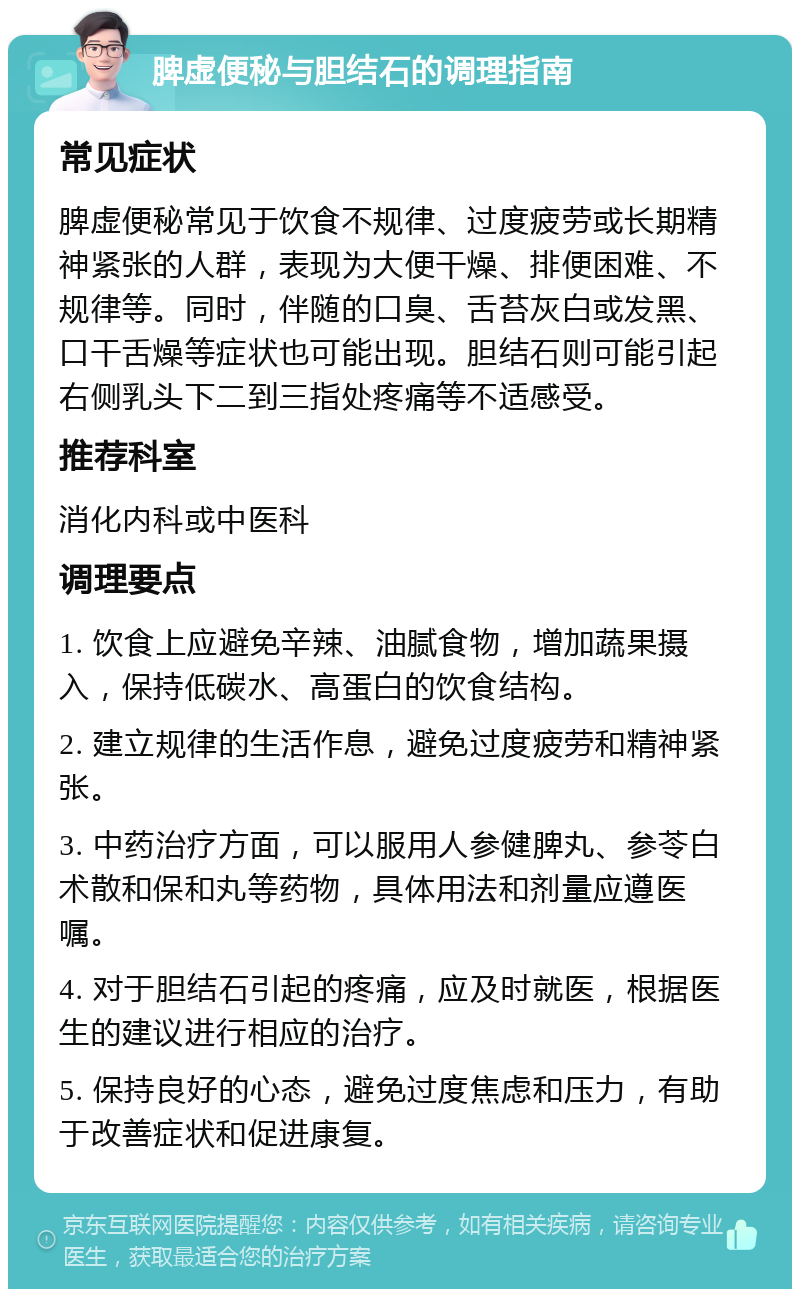 脾虚便秘与胆结石的调理指南 常见症状 脾虚便秘常见于饮食不规律、过度疲劳或长期精神紧张的人群，表现为大便干燥、排便困难、不规律等。同时，伴随的口臭、舌苔灰白或发黑、口干舌燥等症状也可能出现。胆结石则可能引起右侧乳头下二到三指处疼痛等不适感受。 推荐科室 消化内科或中医科 调理要点 1. 饮食上应避免辛辣、油腻食物，增加蔬果摄入，保持低碳水、高蛋白的饮食结构。 2. 建立规律的生活作息，避免过度疲劳和精神紧张。 3. 中药治疗方面，可以服用人参健脾丸、参苓白术散和保和丸等药物，具体用法和剂量应遵医嘱。 4. 对于胆结石引起的疼痛，应及时就医，根据医生的建议进行相应的治疗。 5. 保持良好的心态，避免过度焦虑和压力，有助于改善症状和促进康复。