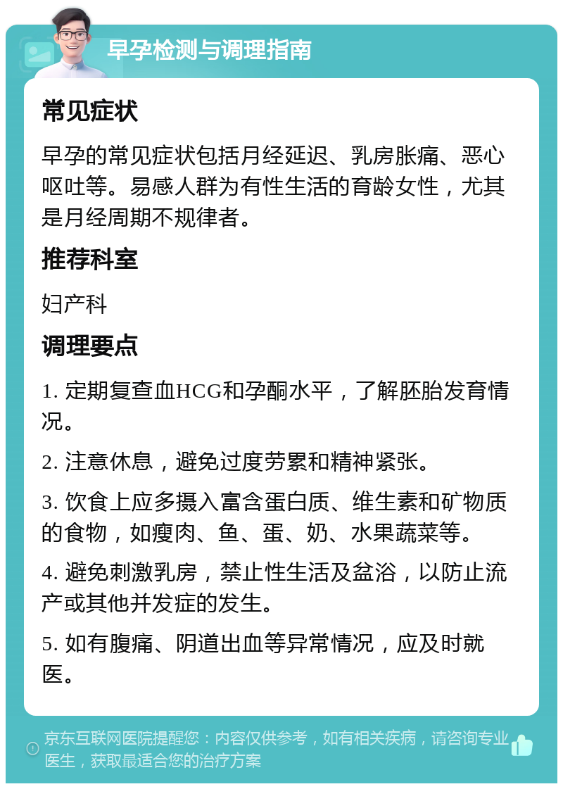 早孕检测与调理指南 常见症状 早孕的常见症状包括月经延迟、乳房胀痛、恶心呕吐等。易感人群为有性生活的育龄女性，尤其是月经周期不规律者。 推荐科室 妇产科 调理要点 1. 定期复查血HCG和孕酮水平，了解胚胎发育情况。 2. 注意休息，避免过度劳累和精神紧张。 3. 饮食上应多摄入富含蛋白质、维生素和矿物质的食物，如瘦肉、鱼、蛋、奶、水果蔬菜等。 4. 避免刺激乳房，禁止性生活及盆浴，以防止流产或其他并发症的发生。 5. 如有腹痛、阴道出血等异常情况，应及时就医。