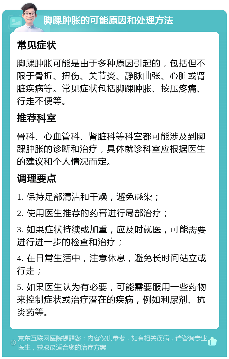 脚踝肿胀的可能原因和处理方法 常见症状 脚踝肿胀可能是由于多种原因引起的，包括但不限于骨折、扭伤、关节炎、静脉曲张、心脏或肾脏疾病等。常见症状包括脚踝肿胀、按压疼痛、行走不便等。 推荐科室 骨科、心血管科、肾脏科等科室都可能涉及到脚踝肿胀的诊断和治疗，具体就诊科室应根据医生的建议和个人情况而定。 调理要点 1. 保持足部清洁和干燥，避免感染； 2. 使用医生推荐的药膏进行局部治疗； 3. 如果症状持续或加重，应及时就医，可能需要进行进一步的检查和治疗； 4. 在日常生活中，注意休息，避免长时间站立或行走； 5. 如果医生认为有必要，可能需要服用一些药物来控制症状或治疗潜在的疾病，例如利尿剂、抗炎药等。