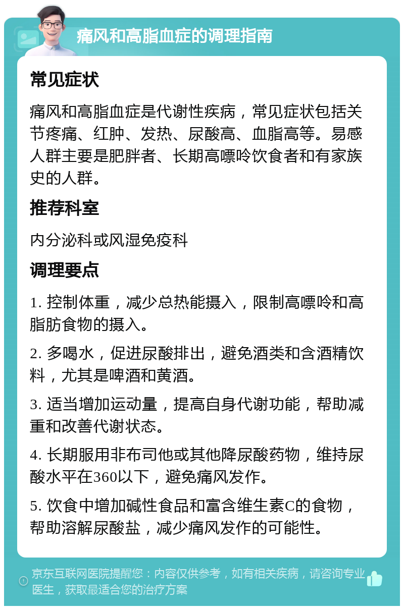 痛风和高脂血症的调理指南 常见症状 痛风和高脂血症是代谢性疾病，常见症状包括关节疼痛、红肿、发热、尿酸高、血脂高等。易感人群主要是肥胖者、长期高嘌呤饮食者和有家族史的人群。 推荐科室 内分泌科或风湿免疫科 调理要点 1. 控制体重，减少总热能摄入，限制高嘌呤和高脂肪食物的摄入。 2. 多喝水，促进尿酸排出，避免酒类和含酒精饮料，尤其是啤酒和黄酒。 3. 适当增加运动量，提高自身代谢功能，帮助减重和改善代谢状态。 4. 长期服用非布司他或其他降尿酸药物，维持尿酸水平在360以下，避免痛风发作。 5. 饮食中增加碱性食品和富含维生素C的食物，帮助溶解尿酸盐，减少痛风发作的可能性。