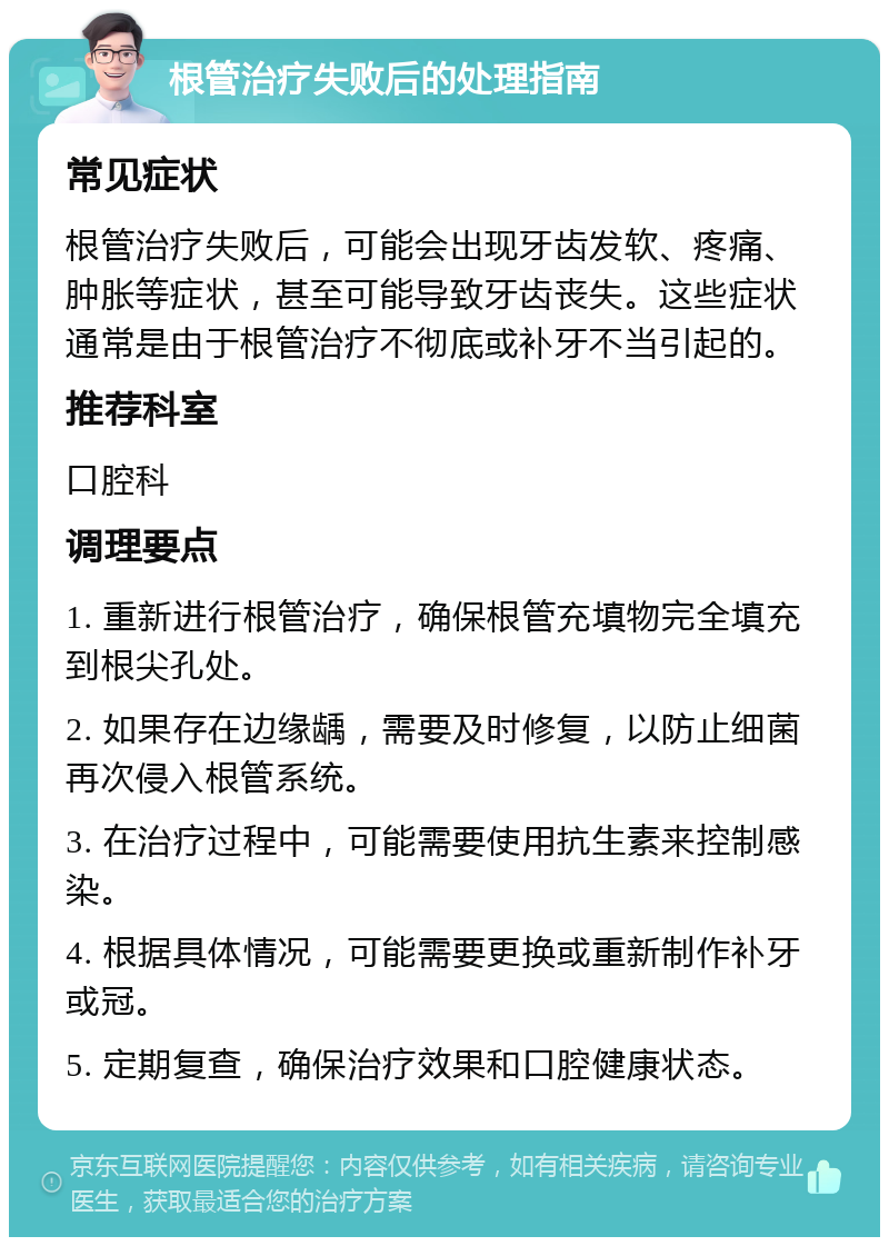 根管治疗失败后的处理指南 常见症状 根管治疗失败后，可能会出现牙齿发软、疼痛、肿胀等症状，甚至可能导致牙齿丧失。这些症状通常是由于根管治疗不彻底或补牙不当引起的。 推荐科室 口腔科 调理要点 1. 重新进行根管治疗，确保根管充填物完全填充到根尖孔处。 2. 如果存在边缘龋，需要及时修复，以防止细菌再次侵入根管系统。 3. 在治疗过程中，可能需要使用抗生素来控制感染。 4. 根据具体情况，可能需要更换或重新制作补牙或冠。 5. 定期复查，确保治疗效果和口腔健康状态。