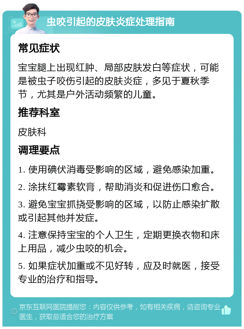 虫咬引起的皮肤炎症处理指南 常见症状 宝宝腿上出现红肿、局部皮肤发白等症状，可能是被虫子咬伤引起的皮肤炎症，多见于夏秋季节，尤其是户外活动频繁的儿童。 推荐科室 皮肤科 调理要点 1. 使用碘伏消毒受影响的区域，避免感染加重。 2. 涂抹红霉素软膏，帮助消炎和促进伤口愈合。 3. 避免宝宝抓挠受影响的区域，以防止感染扩散或引起其他并发症。 4. 注意保持宝宝的个人卫生，定期更换衣物和床上用品，减少虫咬的机会。 5. 如果症状加重或不见好转，应及时就医，接受专业的治疗和指导。