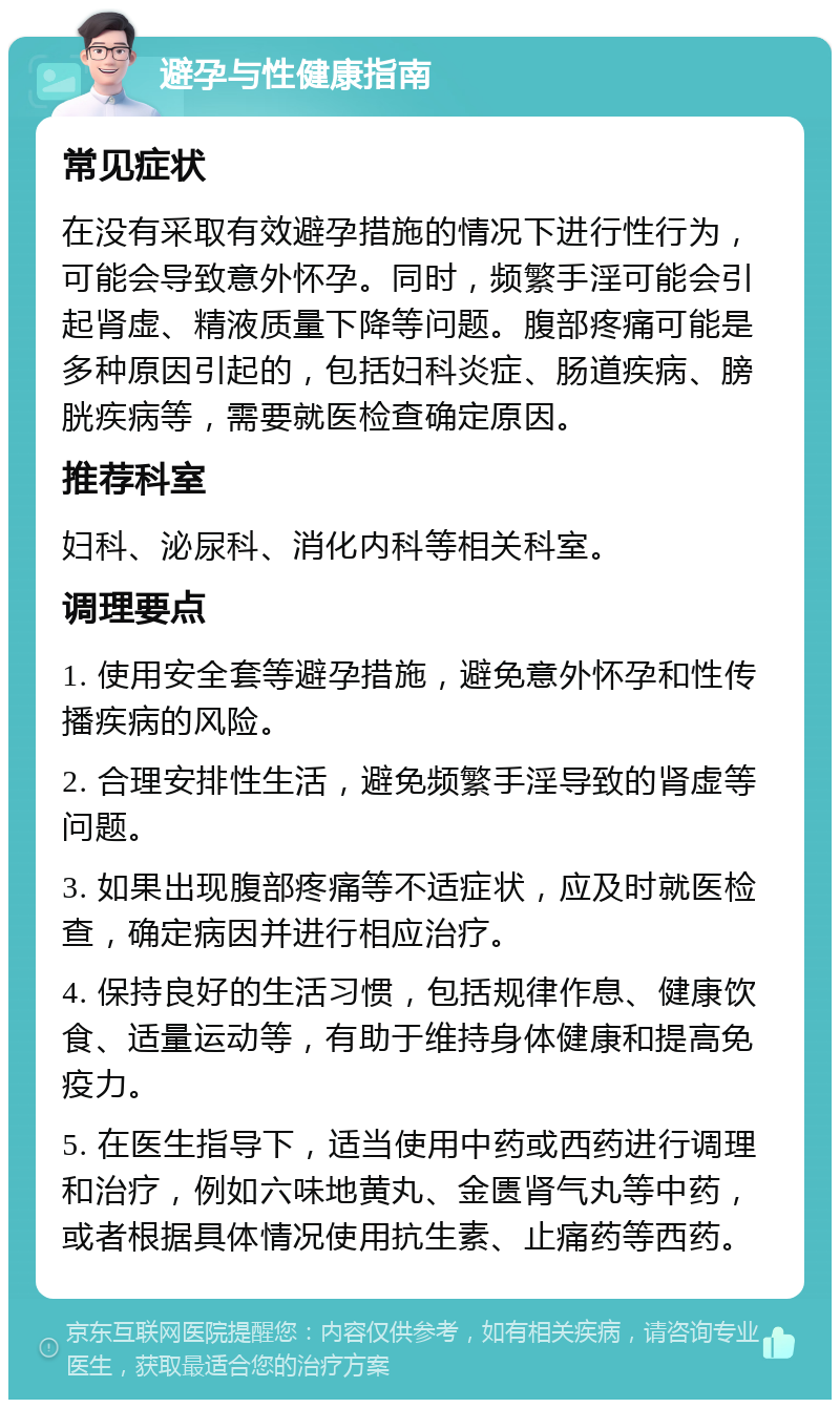 避孕与性健康指南 常见症状 在没有采取有效避孕措施的情况下进行性行为，可能会导致意外怀孕。同时，频繁手淫可能会引起肾虚、精液质量下降等问题。腹部疼痛可能是多种原因引起的，包括妇科炎症、肠道疾病、膀胱疾病等，需要就医检查确定原因。 推荐科室 妇科、泌尿科、消化内科等相关科室。 调理要点 1. 使用安全套等避孕措施，避免意外怀孕和性传播疾病的风险。 2. 合理安排性生活，避免频繁手淫导致的肾虚等问题。 3. 如果出现腹部疼痛等不适症状，应及时就医检查，确定病因并进行相应治疗。 4. 保持良好的生活习惯，包括规律作息、健康饮食、适量运动等，有助于维持身体健康和提高免疫力。 5. 在医生指导下，适当使用中药或西药进行调理和治疗，例如六味地黄丸、金匮肾气丸等中药，或者根据具体情况使用抗生素、止痛药等西药。