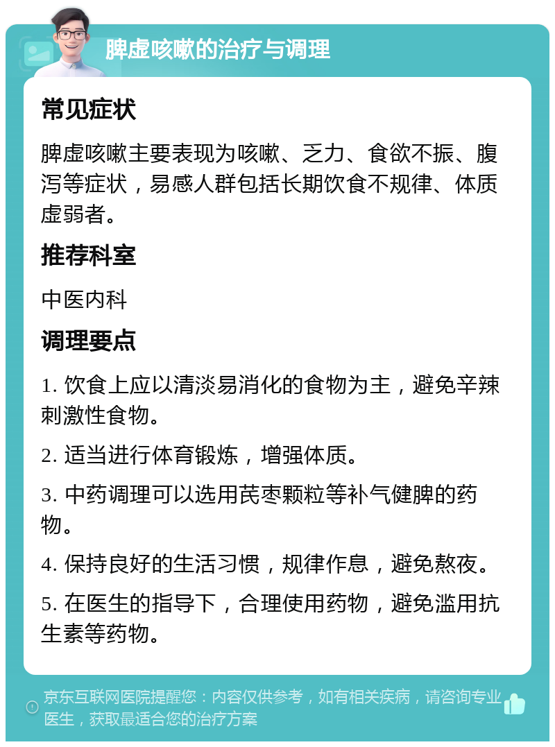 脾虚咳嗽的治疗与调理 常见症状 脾虚咳嗽主要表现为咳嗽、乏力、食欲不振、腹泻等症状，易感人群包括长期饮食不规律、体质虚弱者。 推荐科室 中医内科 调理要点 1. 饮食上应以清淡易消化的食物为主，避免辛辣刺激性食物。 2. 适当进行体育锻炼，增强体质。 3. 中药调理可以选用芪枣颗粒等补气健脾的药物。 4. 保持良好的生活习惯，规律作息，避免熬夜。 5. 在医生的指导下，合理使用药物，避免滥用抗生素等药物。