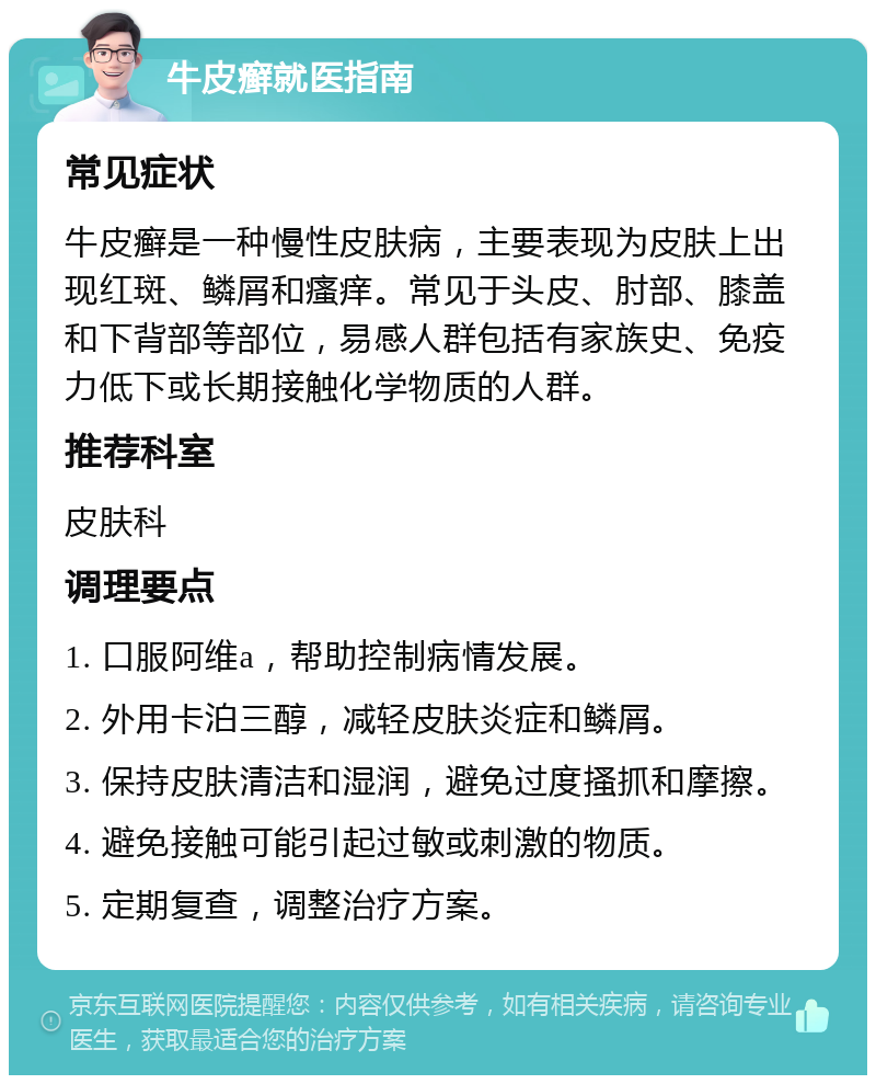 牛皮癣就医指南 常见症状 牛皮癣是一种慢性皮肤病，主要表现为皮肤上出现红斑、鳞屑和瘙痒。常见于头皮、肘部、膝盖和下背部等部位，易感人群包括有家族史、免疫力低下或长期接触化学物质的人群。 推荐科室 皮肤科 调理要点 1. 口服阿维a，帮助控制病情发展。 2. 外用卡泊三醇，减轻皮肤炎症和鳞屑。 3. 保持皮肤清洁和湿润，避免过度搔抓和摩擦。 4. 避免接触可能引起过敏或刺激的物质。 5. 定期复查，调整治疗方案。