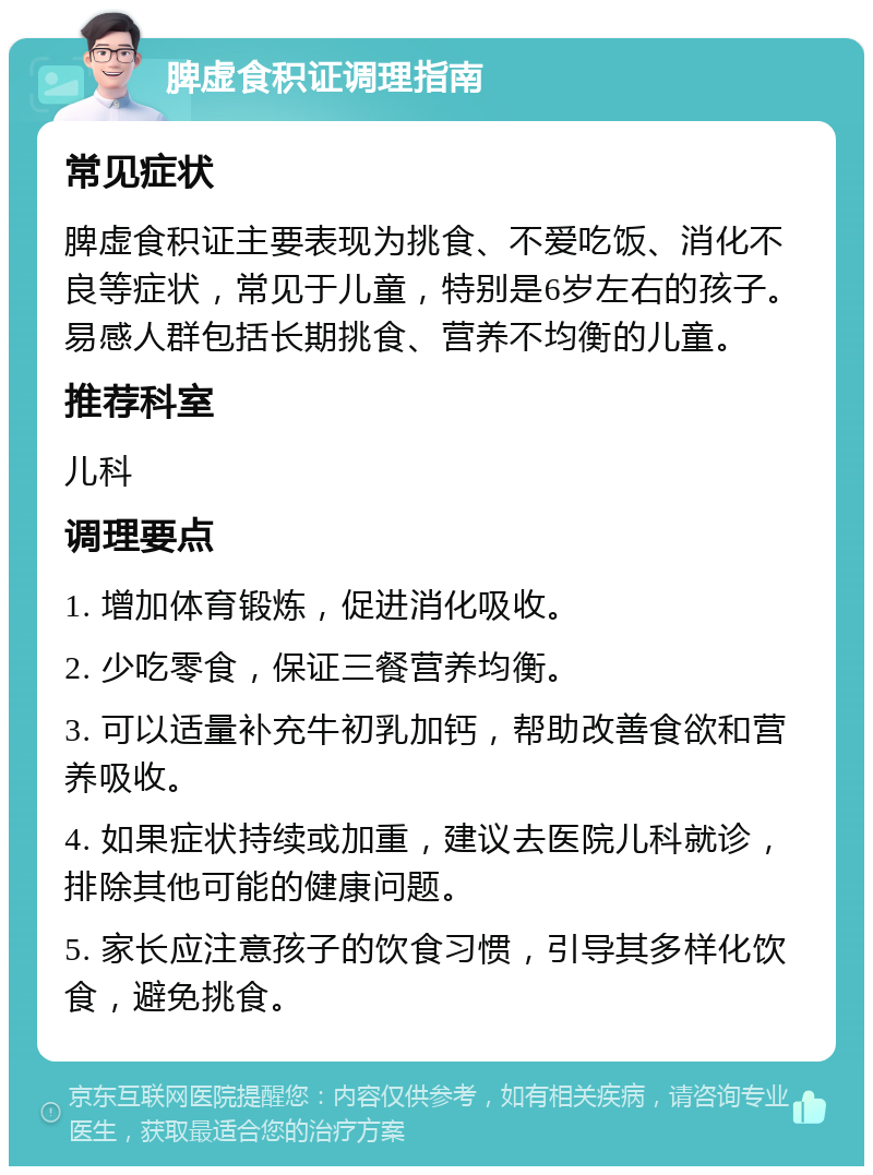 脾虚食积证调理指南 常见症状 脾虚食积证主要表现为挑食、不爱吃饭、消化不良等症状，常见于儿童，特别是6岁左右的孩子。易感人群包括长期挑食、营养不均衡的儿童。 推荐科室 儿科 调理要点 1. 增加体育锻炼，促进消化吸收。 2. 少吃零食，保证三餐营养均衡。 3. 可以适量补充牛初乳加钙，帮助改善食欲和营养吸收。 4. 如果症状持续或加重，建议去医院儿科就诊，排除其他可能的健康问题。 5. 家长应注意孩子的饮食习惯，引导其多样化饮食，避免挑食。