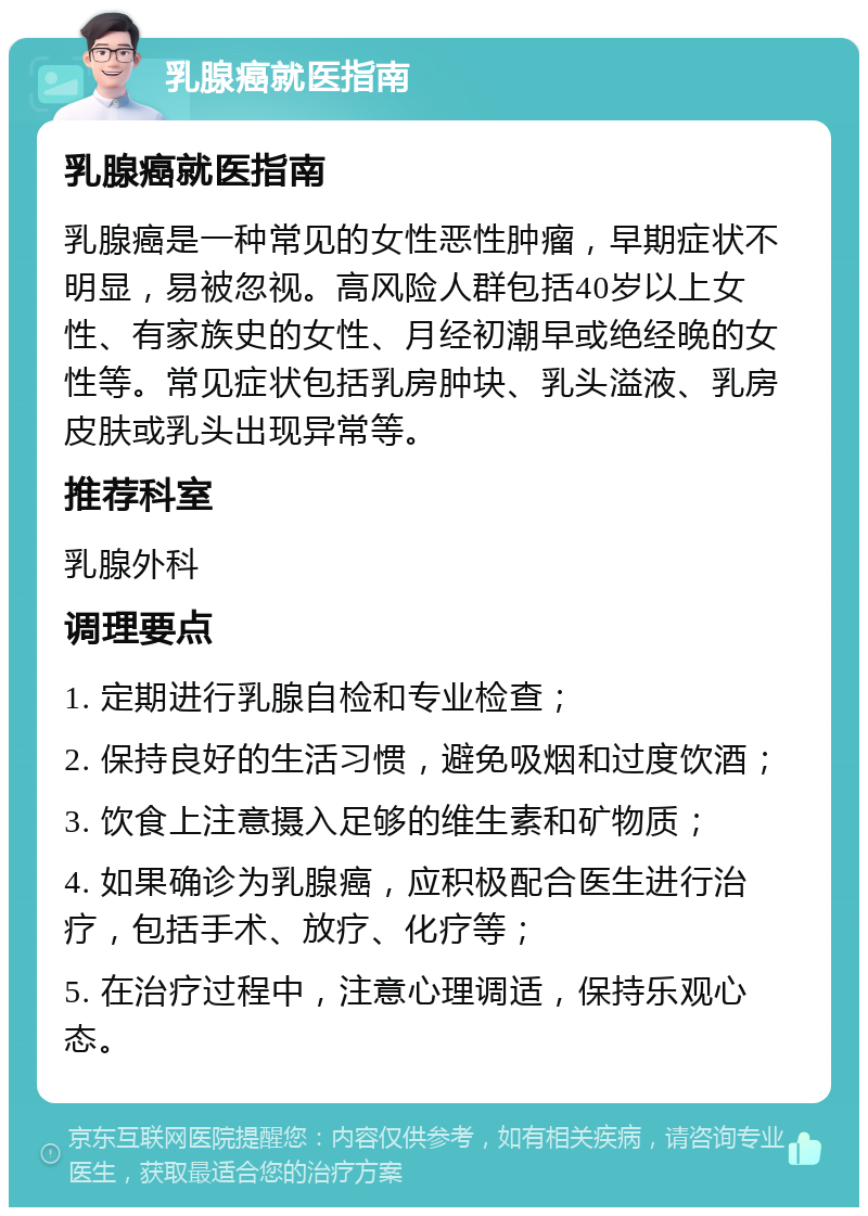 乳腺癌就医指南 乳腺癌就医指南 乳腺癌是一种常见的女性恶性肿瘤，早期症状不明显，易被忽视。高风险人群包括40岁以上女性、有家族史的女性、月经初潮早或绝经晚的女性等。常见症状包括乳房肿块、乳头溢液、乳房皮肤或乳头出现异常等。 推荐科室 乳腺外科 调理要点 1. 定期进行乳腺自检和专业检查； 2. 保持良好的生活习惯，避免吸烟和过度饮酒； 3. 饮食上注意摄入足够的维生素和矿物质； 4. 如果确诊为乳腺癌，应积极配合医生进行治疗，包括手术、放疗、化疗等； 5. 在治疗过程中，注意心理调适，保持乐观心态。