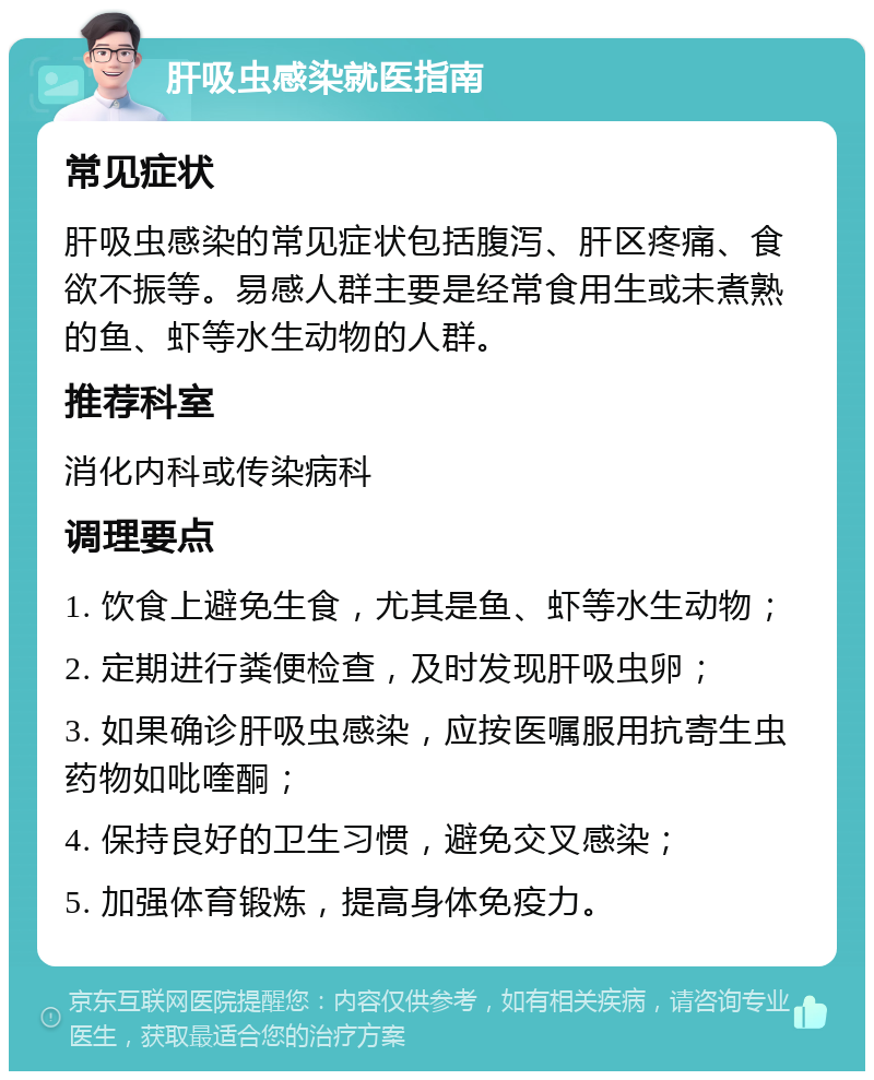 肝吸虫感染就医指南 常见症状 肝吸虫感染的常见症状包括腹泻、肝区疼痛、食欲不振等。易感人群主要是经常食用生或未煮熟的鱼、虾等水生动物的人群。 推荐科室 消化内科或传染病科 调理要点 1. 饮食上避免生食，尤其是鱼、虾等水生动物； 2. 定期进行粪便检查，及时发现肝吸虫卵； 3. 如果确诊肝吸虫感染，应按医嘱服用抗寄生虫药物如吡喹酮； 4. 保持良好的卫生习惯，避免交叉感染； 5. 加强体育锻炼，提高身体免疫力。