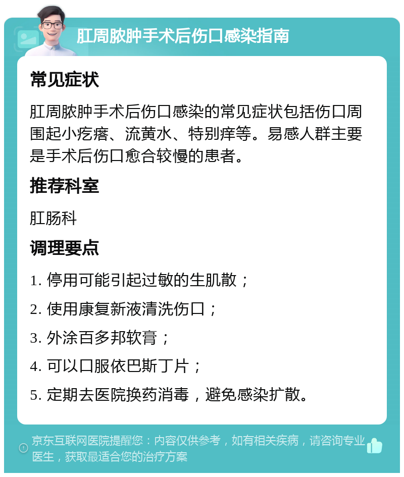 肛周脓肿手术后伤口感染指南 常见症状 肛周脓肿手术后伤口感染的常见症状包括伤口周围起小疙瘩、流黄水、特别痒等。易感人群主要是手术后伤口愈合较慢的患者。 推荐科室 肛肠科 调理要点 1. 停用可能引起过敏的生肌散； 2. 使用康复新液清洗伤口； 3. 外涂百多邦软膏； 4. 可以口服依巴斯丁片； 5. 定期去医院换药消毒，避免感染扩散。