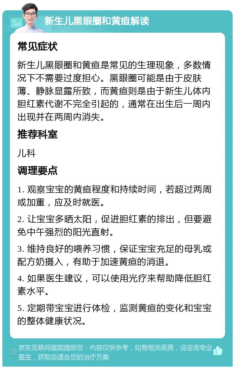 新生儿黑眼圈和黄疸解读 常见症状 新生儿黑眼圈和黄疸是常见的生理现象，多数情况下不需要过度担心。黑眼圈可能是由于皮肤薄、静脉显露所致，而黄疸则是由于新生儿体内胆红素代谢不完全引起的，通常在出生后一周内出现并在两周内消失。 推荐科室 儿科 调理要点 1. 观察宝宝的黄疸程度和持续时间，若超过两周或加重，应及时就医。 2. 让宝宝多晒太阳，促进胆红素的排出，但要避免中午强烈的阳光直射。 3. 维持良好的喂养习惯，保证宝宝充足的母乳或配方奶摄入，有助于加速黄疸的消退。 4. 如果医生建议，可以使用光疗来帮助降低胆红素水平。 5. 定期带宝宝进行体检，监测黄疸的变化和宝宝的整体健康状况。