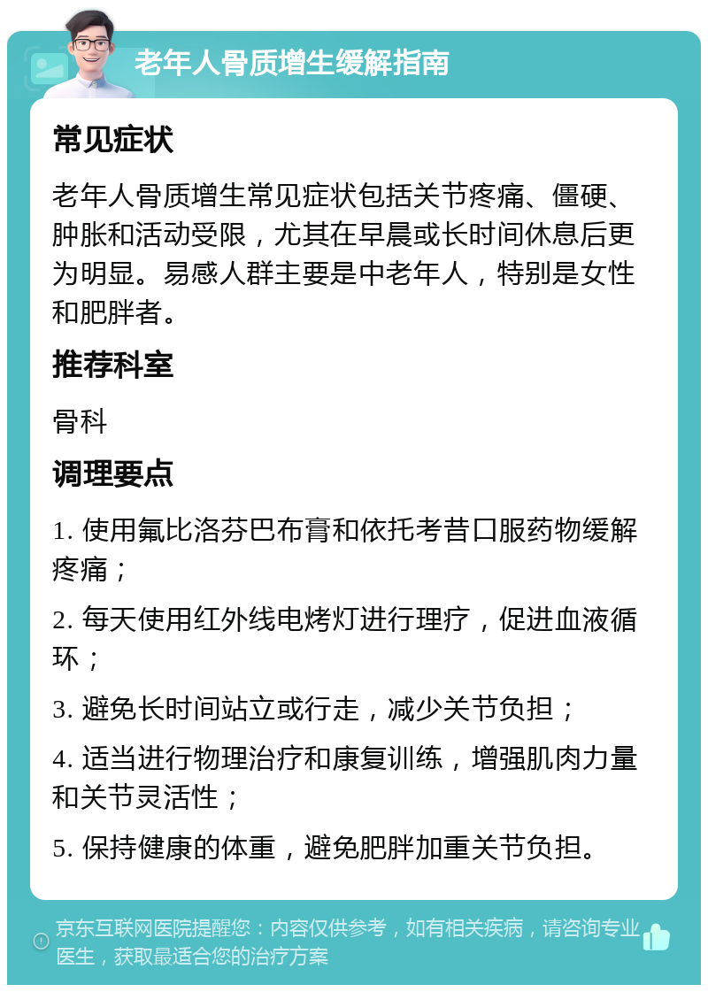 老年人骨质增生缓解指南 常见症状 老年人骨质增生常见症状包括关节疼痛、僵硬、肿胀和活动受限，尤其在早晨或长时间休息后更为明显。易感人群主要是中老年人，特别是女性和肥胖者。 推荐科室 骨科 调理要点 1. 使用氟比洛芬巴布膏和依托考昔口服药物缓解疼痛； 2. 每天使用红外线电烤灯进行理疗，促进血液循环； 3. 避免长时间站立或行走，减少关节负担； 4. 适当进行物理治疗和康复训练，增强肌肉力量和关节灵活性； 5. 保持健康的体重，避免肥胖加重关节负担。