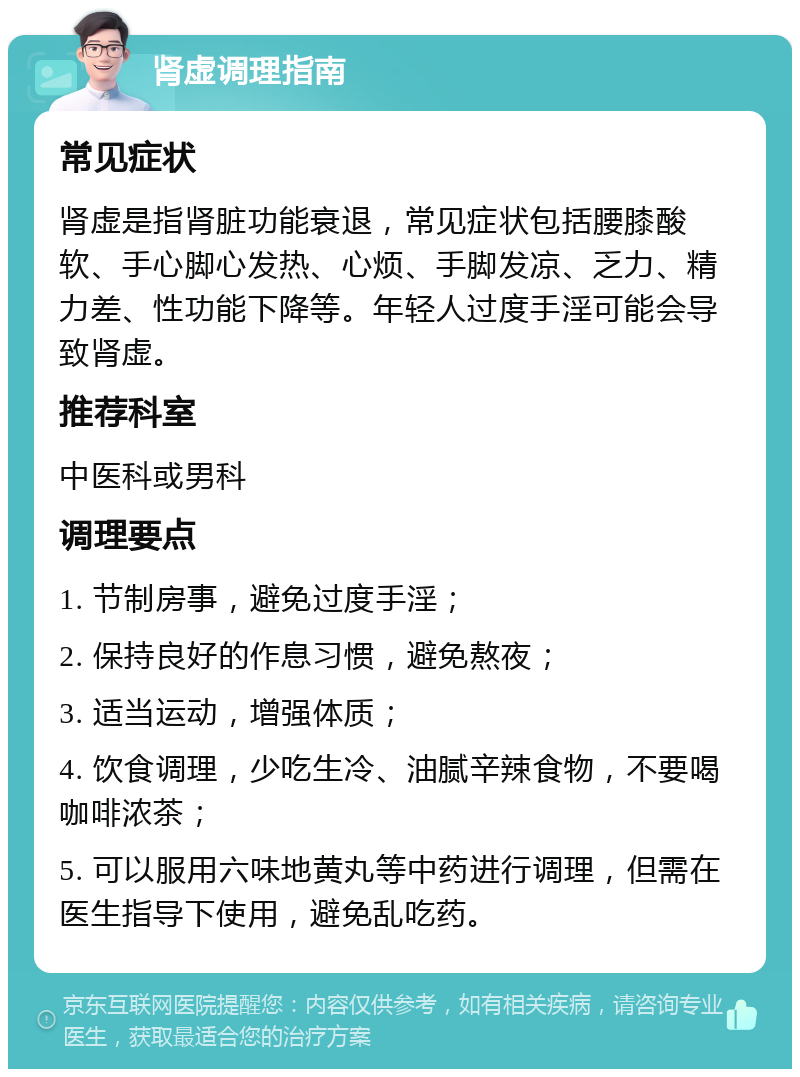 肾虚调理指南 常见症状 肾虚是指肾脏功能衰退，常见症状包括腰膝酸软、手心脚心发热、心烦、手脚发凉、乏力、精力差、性功能下降等。年轻人过度手淫可能会导致肾虚。 推荐科室 中医科或男科 调理要点 1. 节制房事，避免过度手淫； 2. 保持良好的作息习惯，避免熬夜； 3. 适当运动，增强体质； 4. 饮食调理，少吃生冷、油腻辛辣食物，不要喝咖啡浓茶； 5. 可以服用六味地黄丸等中药进行调理，但需在医生指导下使用，避免乱吃药。