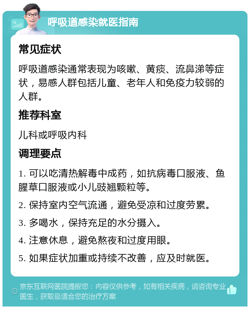 呼吸道感染就医指南 常见症状 呼吸道感染通常表现为咳嗽、黄痰、流鼻涕等症状，易感人群包括儿童、老年人和免疫力较弱的人群。 推荐科室 儿科或呼吸内科 调理要点 1. 可以吃清热解毒中成药，如抗病毒口服液、鱼腥草口服液或小儿豉翘颗粒等。 2. 保持室内空气流通，避免受凉和过度劳累。 3. 多喝水，保持充足的水分摄入。 4. 注意休息，避免熬夜和过度用眼。 5. 如果症状加重或持续不改善，应及时就医。