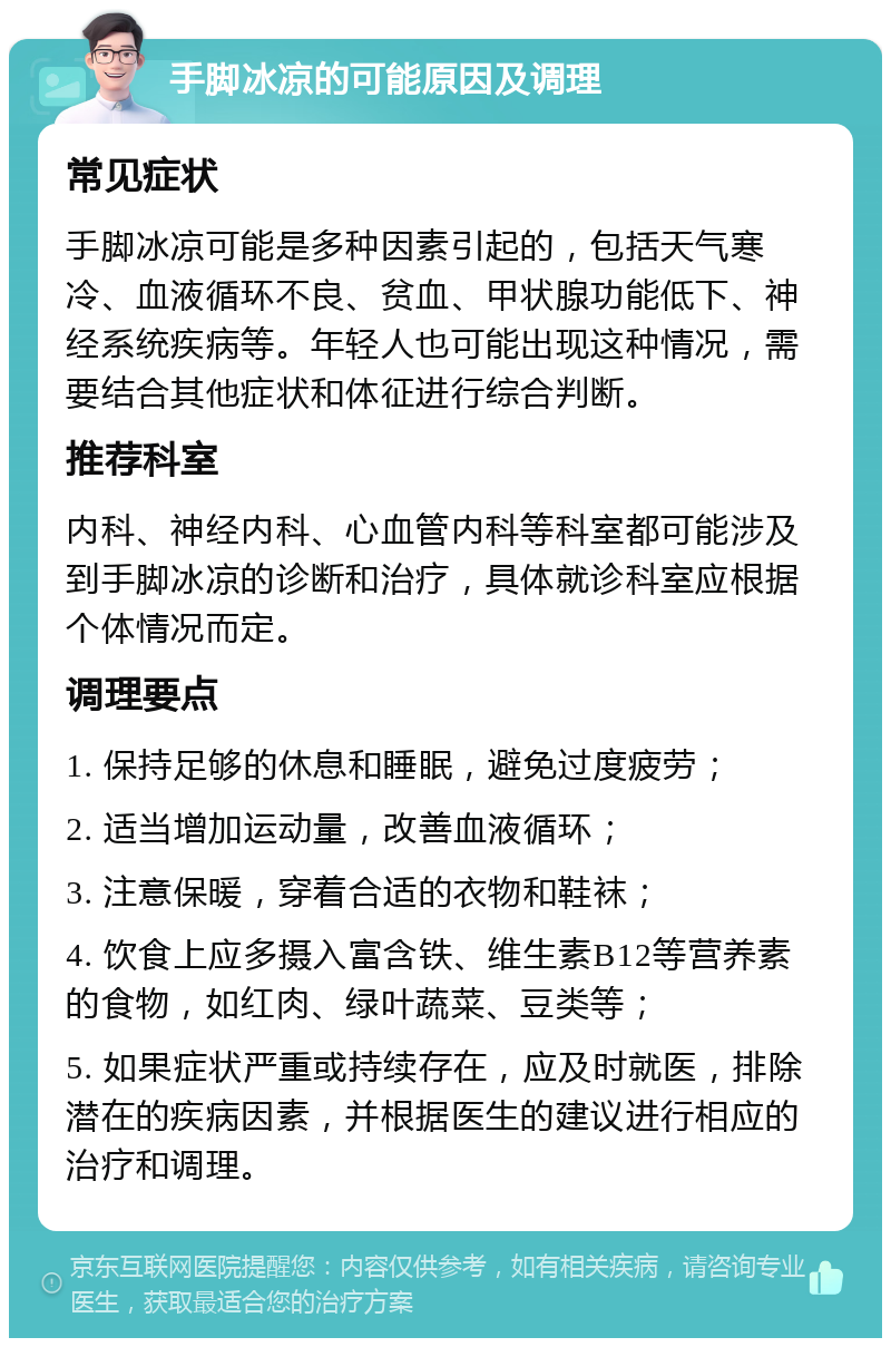 手脚冰凉的可能原因及调理 常见症状 手脚冰凉可能是多种因素引起的，包括天气寒冷、血液循环不良、贫血、甲状腺功能低下、神经系统疾病等。年轻人也可能出现这种情况，需要结合其他症状和体征进行综合判断。 推荐科室 内科、神经内科、心血管内科等科室都可能涉及到手脚冰凉的诊断和治疗，具体就诊科室应根据个体情况而定。 调理要点 1. 保持足够的休息和睡眠，避免过度疲劳； 2. 适当增加运动量，改善血液循环； 3. 注意保暖，穿着合适的衣物和鞋袜； 4. 饮食上应多摄入富含铁、维生素B12等营养素的食物，如红肉、绿叶蔬菜、豆类等； 5. 如果症状严重或持续存在，应及时就医，排除潜在的疾病因素，并根据医生的建议进行相应的治疗和调理。