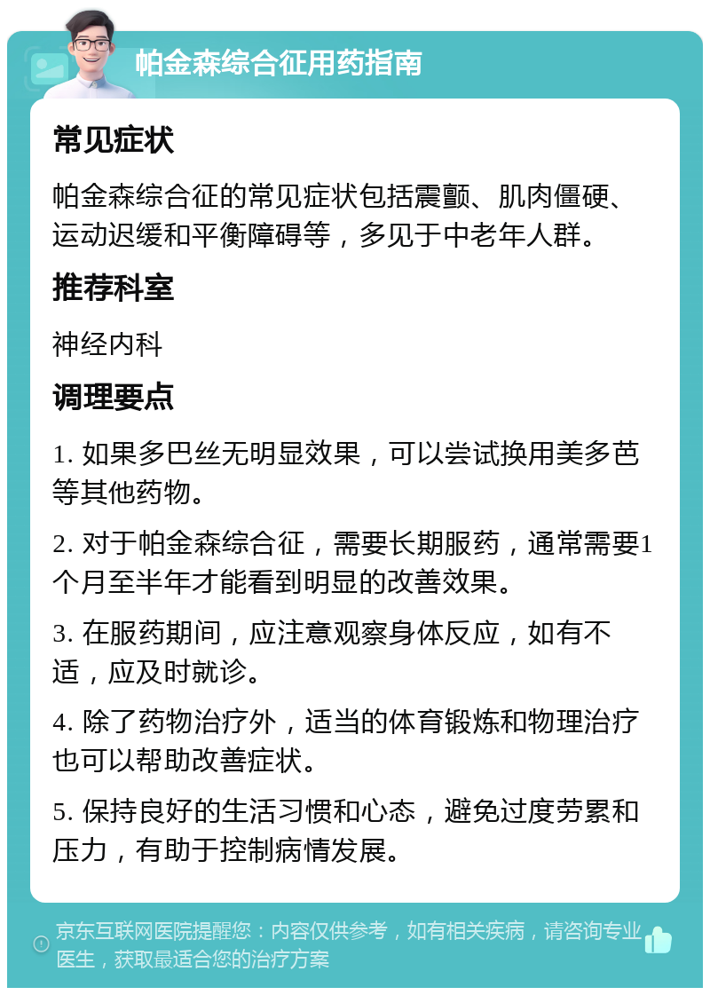 帕金森综合征用药指南 常见症状 帕金森综合征的常见症状包括震颤、肌肉僵硬、运动迟缓和平衡障碍等，多见于中老年人群。 推荐科室 神经内科 调理要点 1. 如果多巴丝无明显效果，可以尝试换用美多芭等其他药物。 2. 对于帕金森综合征，需要长期服药，通常需要1个月至半年才能看到明显的改善效果。 3. 在服药期间，应注意观察身体反应，如有不适，应及时就诊。 4. 除了药物治疗外，适当的体育锻炼和物理治疗也可以帮助改善症状。 5. 保持良好的生活习惯和心态，避免过度劳累和压力，有助于控制病情发展。