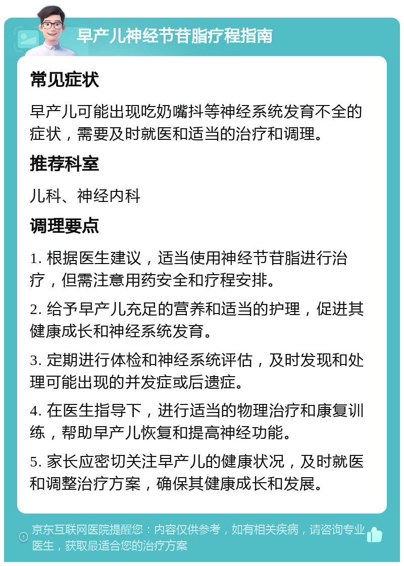 早产儿神经节苷脂疗程指南 常见症状 早产儿可能出现吃奶嘴抖等神经系统发育不全的症状，需要及时就医和适当的治疗和调理。 推荐科室 儿科、神经内科 调理要点 1. 根据医生建议，适当使用神经节苷脂进行治疗，但需注意用药安全和疗程安排。 2. 给予早产儿充足的营养和适当的护理，促进其健康成长和神经系统发育。 3. 定期进行体检和神经系统评估，及时发现和处理可能出现的并发症或后遗症。 4. 在医生指导下，进行适当的物理治疗和康复训练，帮助早产儿恢复和提高神经功能。 5. 家长应密切关注早产儿的健康状况，及时就医和调整治疗方案，确保其健康成长和发展。