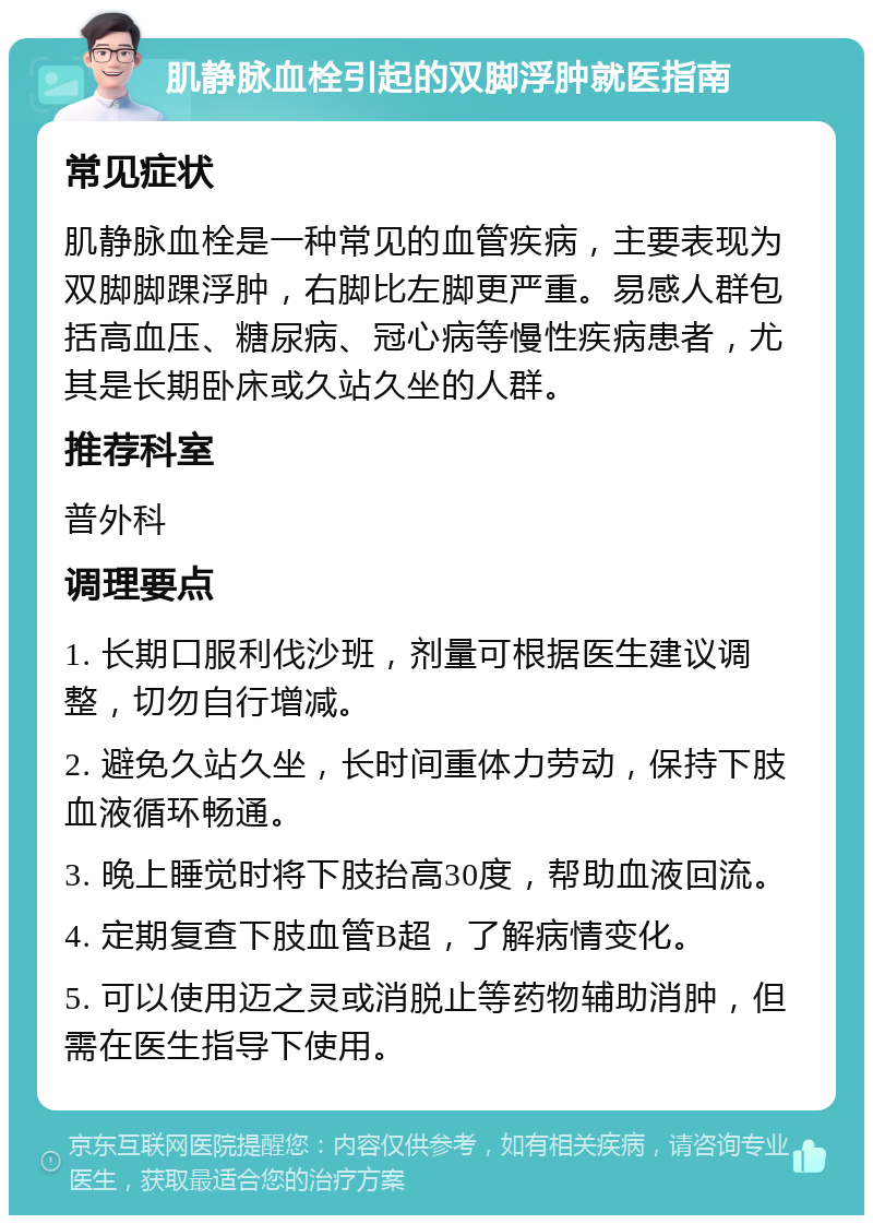 肌静脉血栓引起的双脚浮肿就医指南 常见症状 肌静脉血栓是一种常见的血管疾病，主要表现为双脚脚踝浮肿，右脚比左脚更严重。易感人群包括高血压、糖尿病、冠心病等慢性疾病患者，尤其是长期卧床或久站久坐的人群。 推荐科室 普外科 调理要点 1. 长期口服利伐沙班，剂量可根据医生建议调整，切勿自行增减。 2. 避免久站久坐，长时间重体力劳动，保持下肢血液循环畅通。 3. 晚上睡觉时将下肢抬高30度，帮助血液回流。 4. 定期复查下肢血管B超，了解病情变化。 5. 可以使用迈之灵或消脱止等药物辅助消肿，但需在医生指导下使用。