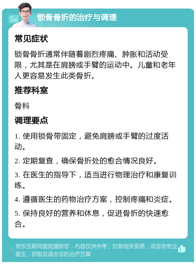 锁骨骨折的治疗与调理 常见症状 锁骨骨折通常伴随着剧烈疼痛、肿胀和活动受限，尤其是在肩膀或手臂的运动中。儿童和老年人更容易发生此类骨折。 推荐科室 骨科 调理要点 1. 使用锁骨带固定，避免肩膀或手臂的过度活动。 2. 定期复查，确保骨折处的愈合情况良好。 3. 在医生的指导下，适当进行物理治疗和康复训练。 4. 遵循医生的药物治疗方案，控制疼痛和炎症。 5. 保持良好的营养和休息，促进骨折的快速愈合。