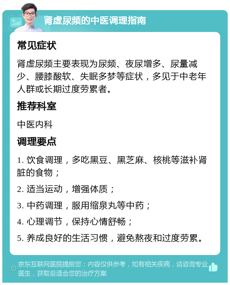 肾虚尿频的中医调理指南 常见症状 肾虚尿频主要表现为尿频、夜尿增多、尿量减少、腰膝酸软、失眠多梦等症状，多见于中老年人群或长期过度劳累者。 推荐科室 中医内科 调理要点 1. 饮食调理，多吃黑豆、黑芝麻、核桃等滋补肾脏的食物； 2. 适当运动，增强体质； 3. 中药调理，服用缩泉丸等中药； 4. 心理调节，保持心情舒畅； 5. 养成良好的生活习惯，避免熬夜和过度劳累。