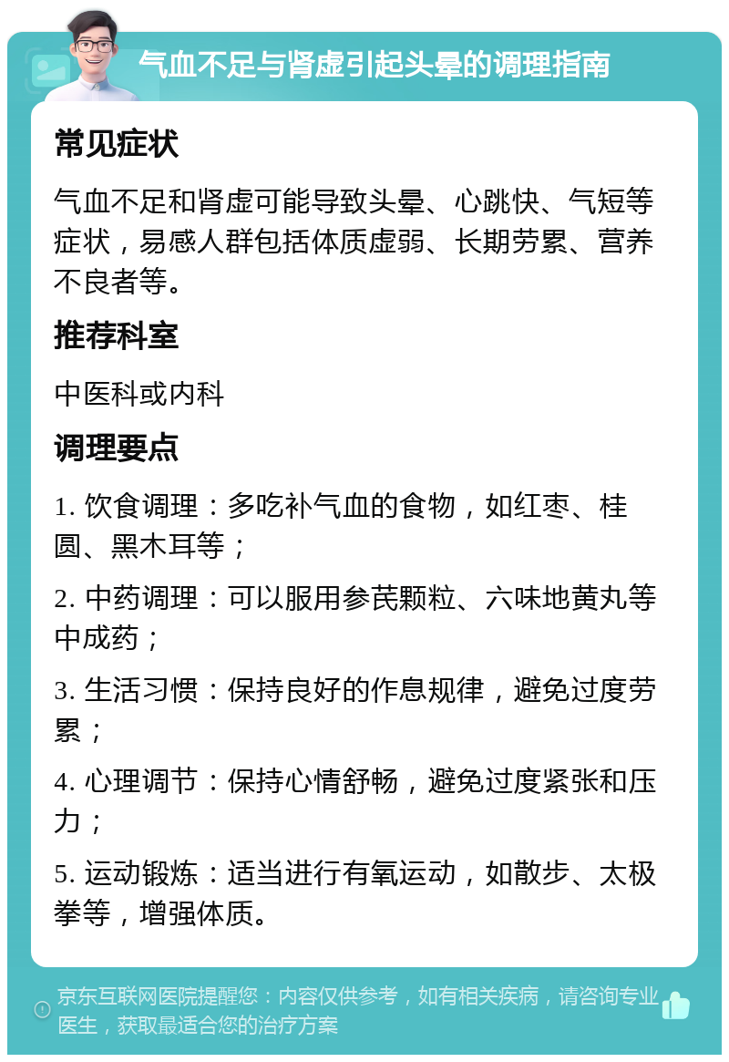 气血不足与肾虚引起头晕的调理指南 常见症状 气血不足和肾虚可能导致头晕、心跳快、气短等症状，易感人群包括体质虚弱、长期劳累、营养不良者等。 推荐科室 中医科或内科 调理要点 1. 饮食调理：多吃补气血的食物，如红枣、桂圆、黑木耳等； 2. 中药调理：可以服用参芪颗粒、六味地黄丸等中成药； 3. 生活习惯：保持良好的作息规律，避免过度劳累； 4. 心理调节：保持心情舒畅，避免过度紧张和压力； 5. 运动锻炼：适当进行有氧运动，如散步、太极拳等，增强体质。