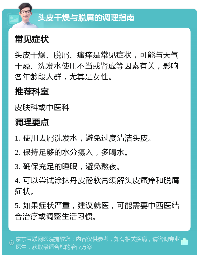 头皮干燥与脱屑的调理指南 常见症状 头皮干燥、脱屑、瘙痒是常见症状，可能与天气干燥、洗发水使用不当或肾虚等因素有关，影响各年龄段人群，尤其是女性。 推荐科室 皮肤科或中医科 调理要点 1. 使用去屑洗发水，避免过度清洁头皮。 2. 保持足够的水分摄入，多喝水。 3. 确保充足的睡眠，避免熬夜。 4. 可以尝试涂抹丹皮酚软膏缓解头皮瘙痒和脱屑症状。 5. 如果症状严重，建议就医，可能需要中西医结合治疗或调整生活习惯。