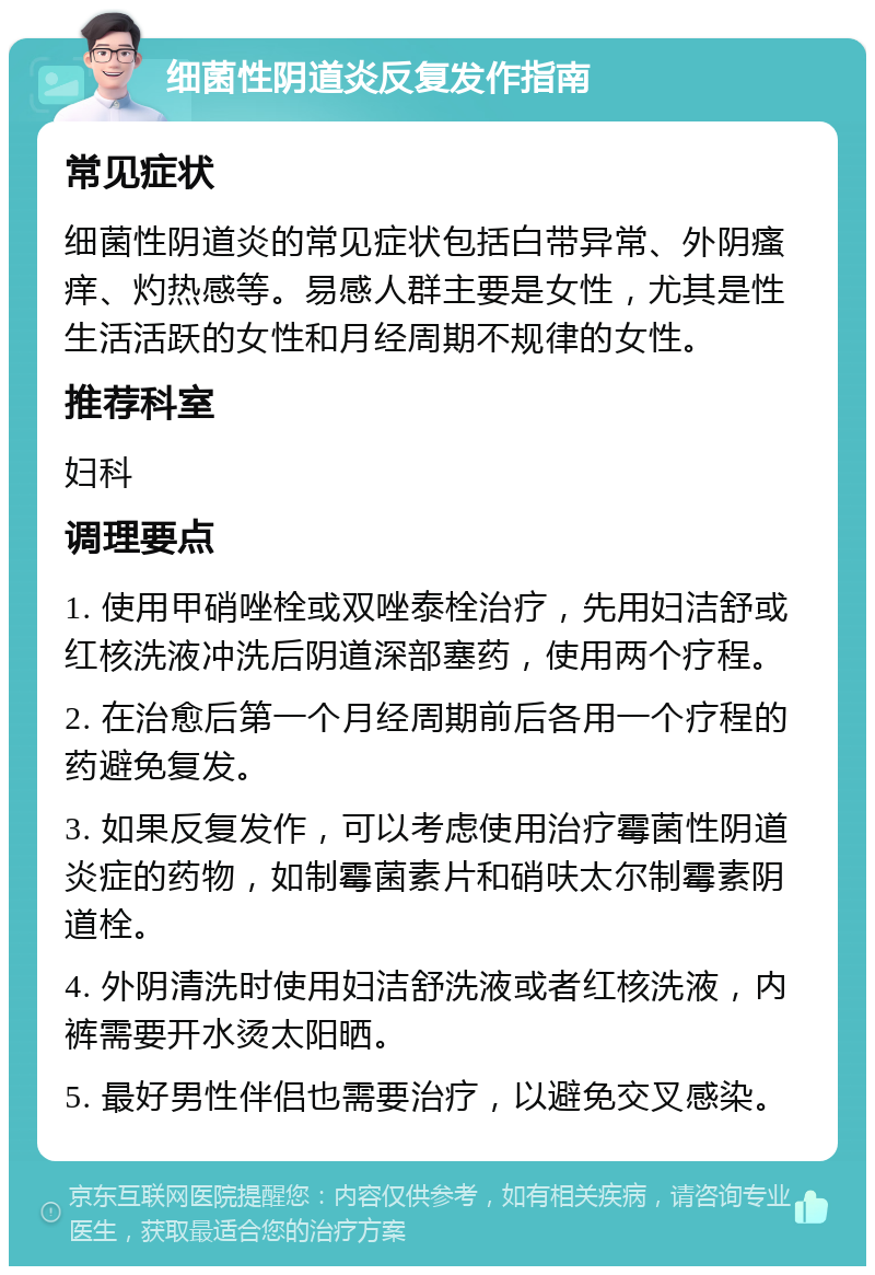 细菌性阴道炎反复发作指南 常见症状 细菌性阴道炎的常见症状包括白带异常、外阴瘙痒、灼热感等。易感人群主要是女性，尤其是性生活活跃的女性和月经周期不规律的女性。 推荐科室 妇科 调理要点 1. 使用甲硝唑栓或双唑泰栓治疗，先用妇洁舒或红核洗液冲洗后阴道深部塞药，使用两个疗程。 2. 在治愈后第一个月经周期前后各用一个疗程的药避免复发。 3. 如果反复发作，可以考虑使用治疗霉菌性阴道炎症的药物，如制霉菌素片和硝呋太尔制霉素阴道栓。 4. 外阴清洗时使用妇洁舒洗液或者红核洗液，内裤需要开水烫太阳晒。 5. 最好男性伴侣也需要治疗，以避免交叉感染。