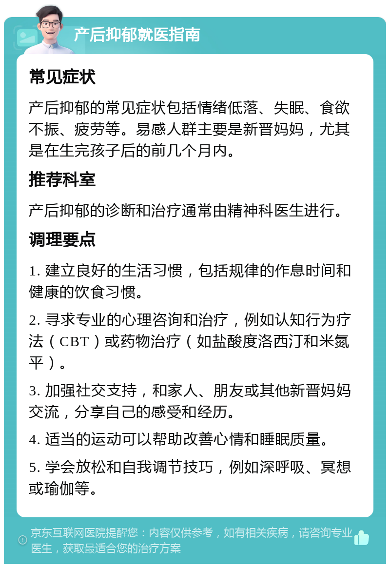 产后抑郁就医指南 常见症状 产后抑郁的常见症状包括情绪低落、失眠、食欲不振、疲劳等。易感人群主要是新晋妈妈，尤其是在生完孩子后的前几个月内。 推荐科室 产后抑郁的诊断和治疗通常由精神科医生进行。 调理要点 1. 建立良好的生活习惯，包括规律的作息时间和健康的饮食习惯。 2. 寻求专业的心理咨询和治疗，例如认知行为疗法（CBT）或药物治疗（如盐酸度洛西汀和米氮平）。 3. 加强社交支持，和家人、朋友或其他新晋妈妈交流，分享自己的感受和经历。 4. 适当的运动可以帮助改善心情和睡眠质量。 5. 学会放松和自我调节技巧，例如深呼吸、冥想或瑜伽等。