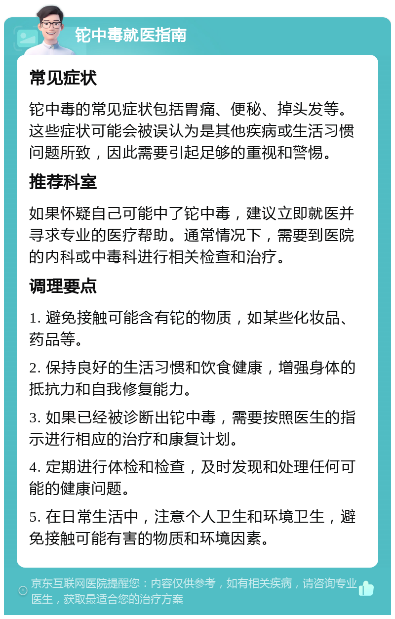 铊中毒就医指南 常见症状 铊中毒的常见症状包括胃痛、便秘、掉头发等。这些症状可能会被误认为是其他疾病或生活习惯问题所致，因此需要引起足够的重视和警惕。 推荐科室 如果怀疑自己可能中了铊中毒，建议立即就医并寻求专业的医疗帮助。通常情况下，需要到医院的内科或中毒科进行相关检查和治疗。 调理要点 1. 避免接触可能含有铊的物质，如某些化妆品、药品等。 2. 保持良好的生活习惯和饮食健康，增强身体的抵抗力和自我修复能力。 3. 如果已经被诊断出铊中毒，需要按照医生的指示进行相应的治疗和康复计划。 4. 定期进行体检和检查，及时发现和处理任何可能的健康问题。 5. 在日常生活中，注意个人卫生和环境卫生，避免接触可能有害的物质和环境因素。