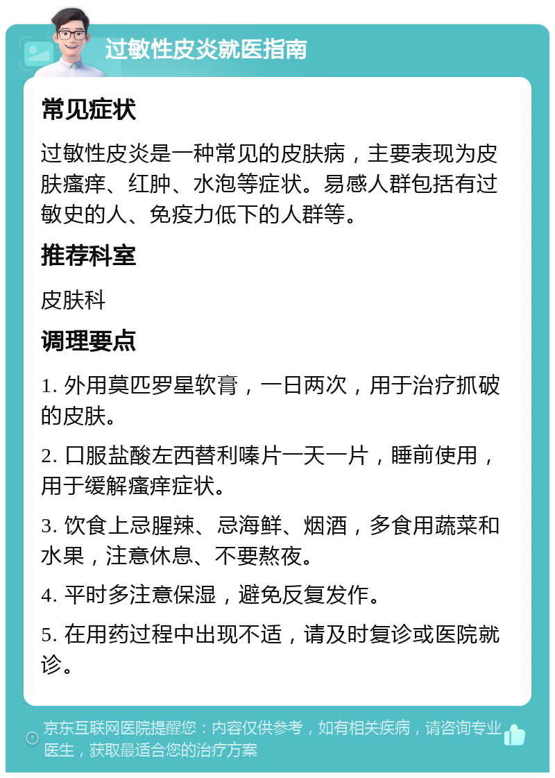 过敏性皮炎就医指南 常见症状 过敏性皮炎是一种常见的皮肤病，主要表现为皮肤瘙痒、红肿、水泡等症状。易感人群包括有过敏史的人、免疫力低下的人群等。 推荐科室 皮肤科 调理要点 1. 外用莫匹罗星软膏，一日两次，用于治疗抓破的皮肤。 2. 口服盐酸左西替利嗪片一天一片，睡前使用，用于缓解瘙痒症状。 3. 饮食上忌腥辣、忌海鲜、烟酒，多食用蔬菜和水果，注意休息、不要熬夜。 4. 平时多注意保湿，避免反复发作。 5. 在用药过程中出现不适，请及时复诊或医院就诊。