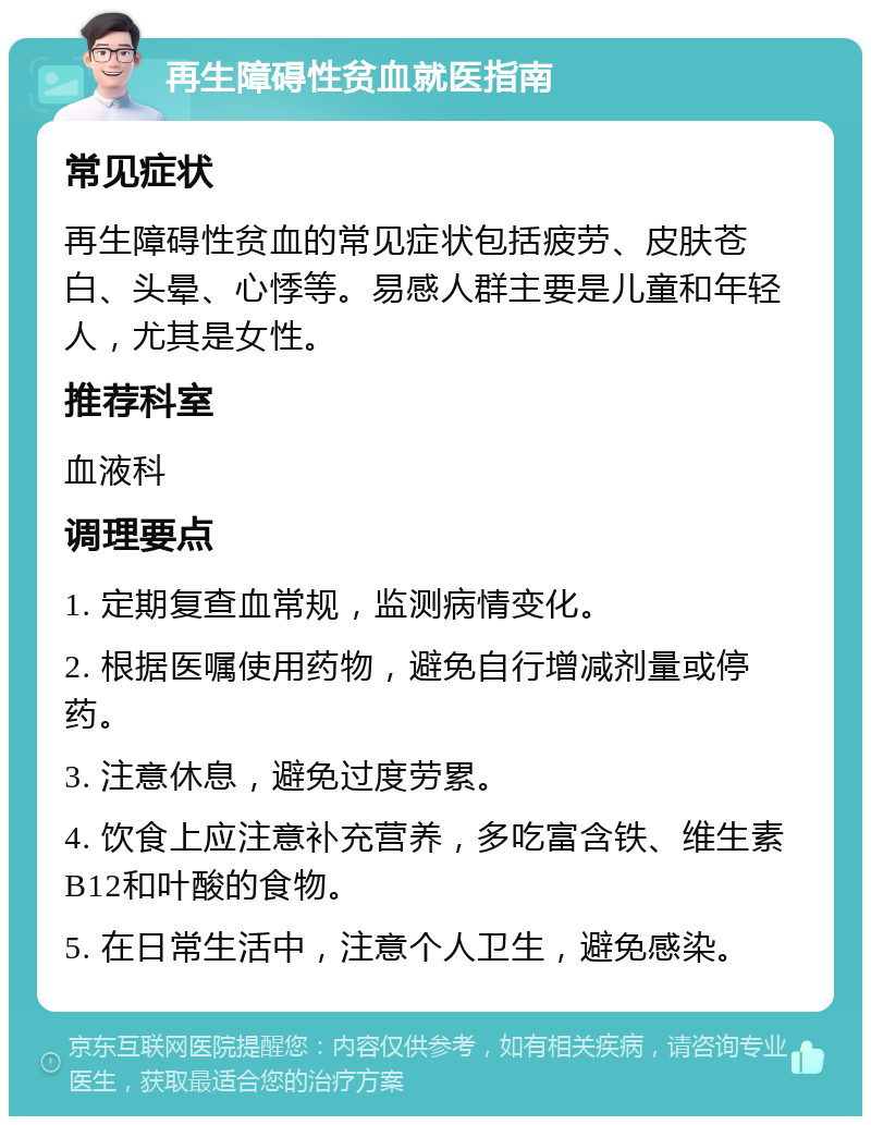 再生障碍性贫血就医指南 常见症状 再生障碍性贫血的常见症状包括疲劳、皮肤苍白、头晕、心悸等。易感人群主要是儿童和年轻人，尤其是女性。 推荐科室 血液科 调理要点 1. 定期复查血常规，监测病情变化。 2. 根据医嘱使用药物，避免自行增减剂量或停药。 3. 注意休息，避免过度劳累。 4. 饮食上应注意补充营养，多吃富含铁、维生素B12和叶酸的食物。 5. 在日常生活中，注意个人卫生，避免感染。