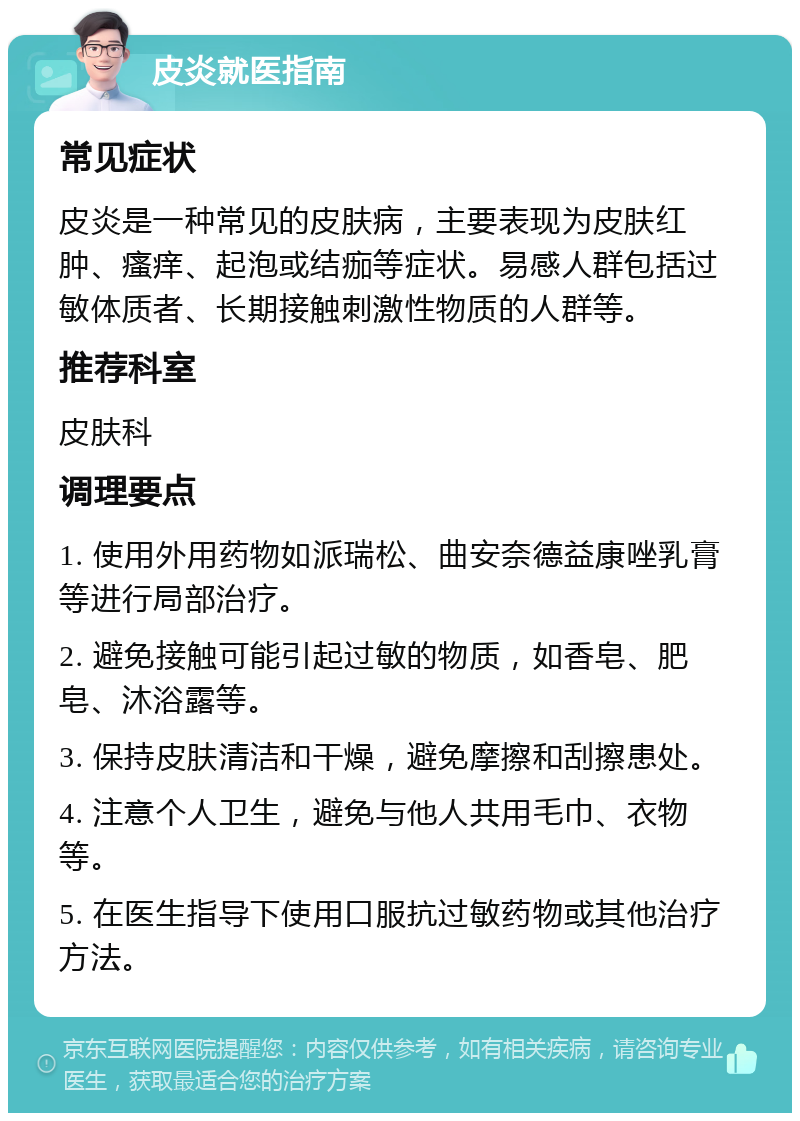 皮炎就医指南 常见症状 皮炎是一种常见的皮肤病，主要表现为皮肤红肿、瘙痒、起泡或结痂等症状。易感人群包括过敏体质者、长期接触刺激性物质的人群等。 推荐科室 皮肤科 调理要点 1. 使用外用药物如派瑞松、曲安奈德益康唑乳膏等进行局部治疗。 2. 避免接触可能引起过敏的物质，如香皂、肥皂、沐浴露等。 3. 保持皮肤清洁和干燥，避免摩擦和刮擦患处。 4. 注意个人卫生，避免与他人共用毛巾、衣物等。 5. 在医生指导下使用口服抗过敏药物或其他治疗方法。