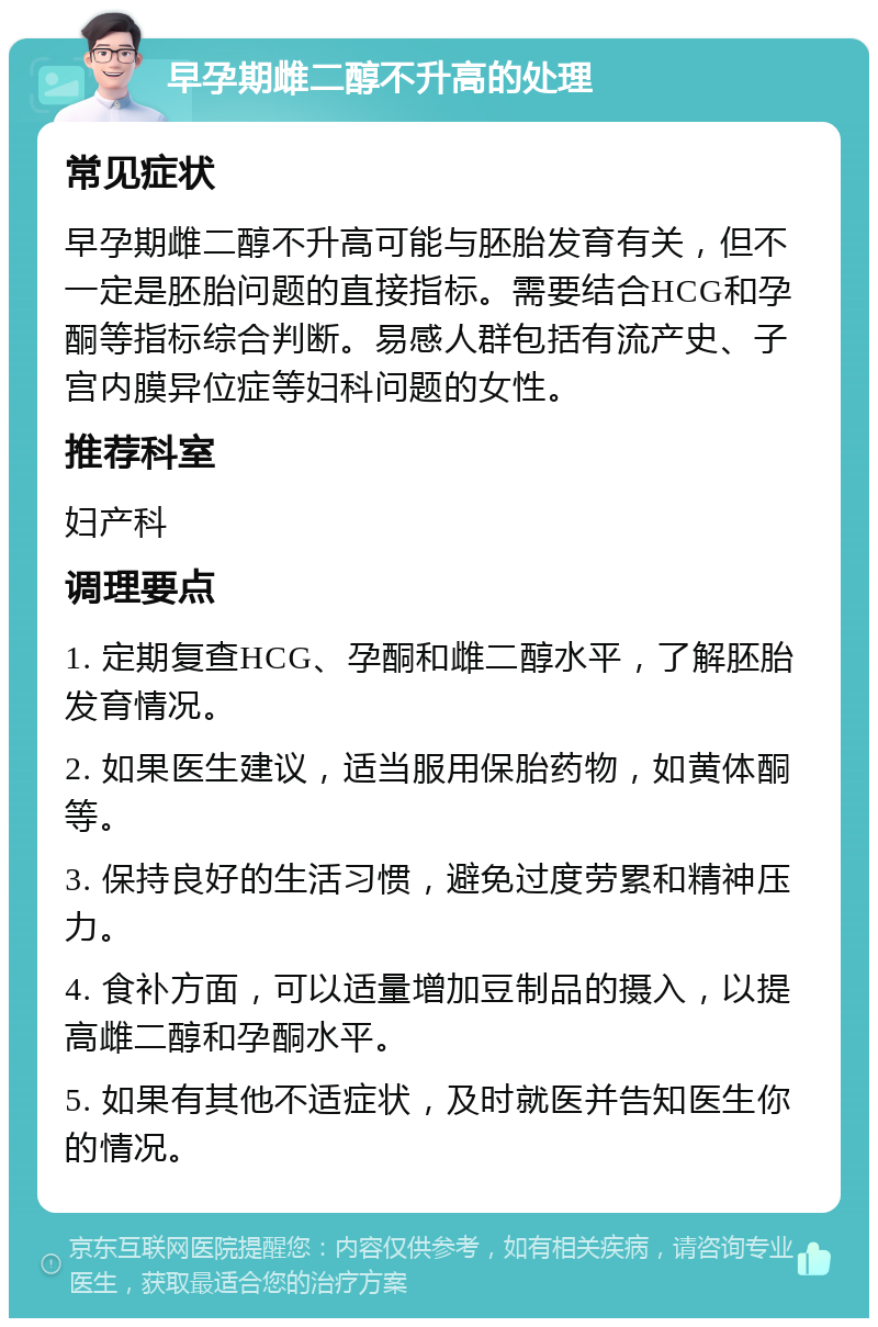 早孕期雌二醇不升高的处理 常见症状 早孕期雌二醇不升高可能与胚胎发育有关，但不一定是胚胎问题的直接指标。需要结合HCG和孕酮等指标综合判断。易感人群包括有流产史、子宫内膜异位症等妇科问题的女性。 推荐科室 妇产科 调理要点 1. 定期复查HCG、孕酮和雌二醇水平，了解胚胎发育情况。 2. 如果医生建议，适当服用保胎药物，如黄体酮等。 3. 保持良好的生活习惯，避免过度劳累和精神压力。 4. 食补方面，可以适量增加豆制品的摄入，以提高雌二醇和孕酮水平。 5. 如果有其他不适症状，及时就医并告知医生你的情况。