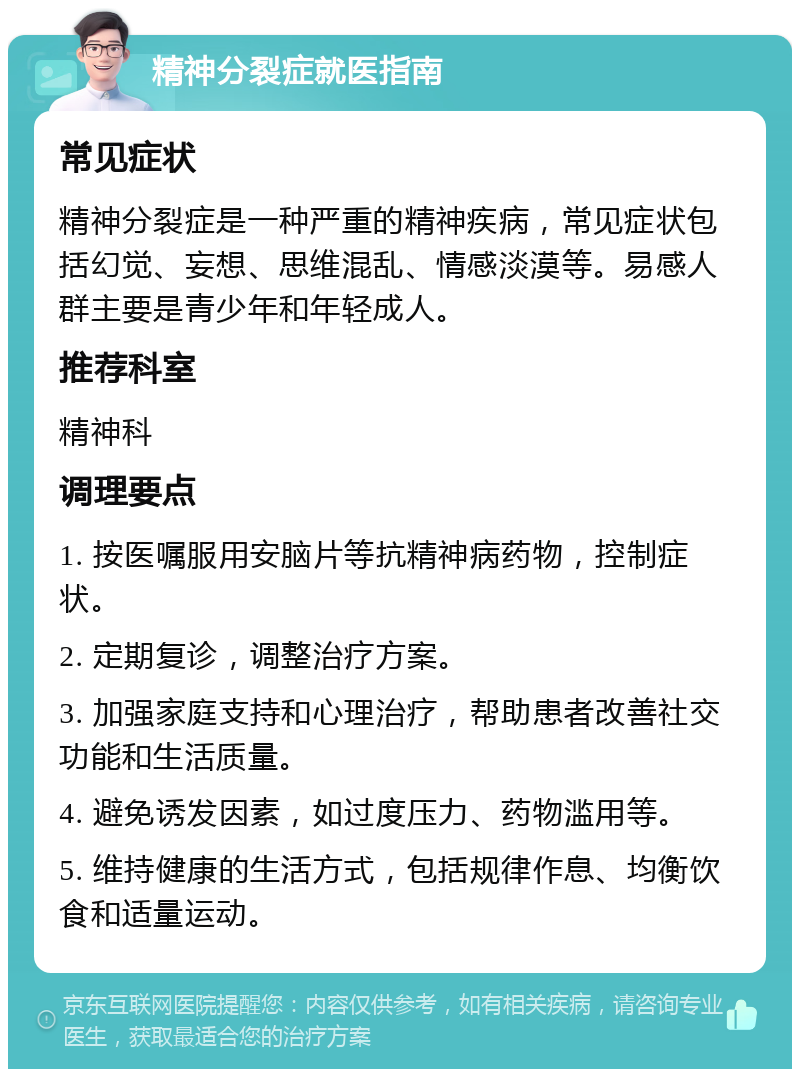 精神分裂症就医指南 常见症状 精神分裂症是一种严重的精神疾病，常见症状包括幻觉、妄想、思维混乱、情感淡漠等。易感人群主要是青少年和年轻成人。 推荐科室 精神科 调理要点 1. 按医嘱服用安脑片等抗精神病药物，控制症状。 2. 定期复诊，调整治疗方案。 3. 加强家庭支持和心理治疗，帮助患者改善社交功能和生活质量。 4. 避免诱发因素，如过度压力、药物滥用等。 5. 维持健康的生活方式，包括规律作息、均衡饮食和适量运动。